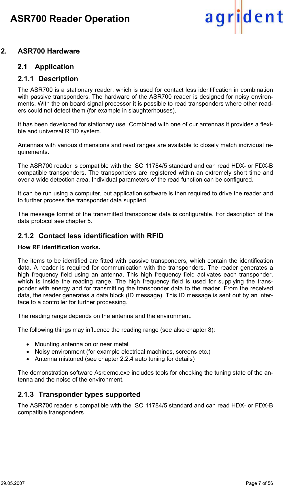 29.05.2007    Page 7 of 56     ASR700 Reader Operation 2. ASR700 Hardware 2.1 Application 2.1.1 Description The ASR700 is a stationary reader, which is used for contact less identification in combination with passive transponders. The hardware of the ASR700 reader is designed for noisy environ-ments. With the on board signal processor it is possible to read transponders where other read-ers could not detect them (for example in slaughterhouses).   It has been developed for stationary use. Combined with one of our antennas it provides a flexi-ble and universal RFID system.  Antennas with various dimensions and read ranges are available to closely match individual re-quirements.   The ASR700 reader is compatible with the ISO 11784/5 standard and can read HDX- or FDX-B compatible transponders. The transponders are registered within an extremely short time and over a wide detection area. Individual parameters of the read function can be configured.  It can be run using a computer, but application software is then required to drive the reader and to further process the transponder data supplied.  The message format of the transmitted transponder data is configurable. For description of the data protocol see chapter 5.  2.1.2  Contact less identification with RFID How RF identification works.  The items to be identified are fitted with passive transponders, which contain the identification data. A reader is required for communication with the transponders. The reader generates a high frequency field using an antenna. This high frequency field activates each transponder, which is inside the reading range. The high frequency field is used for supplying the trans-ponder with energy and for transmitting the transponder data to the reader. From the received data, the reader generates a data block (ID message). This ID message is sent out by an inter-face to a controller for further processing.  The reading range depends on the antenna and the environment.  The following things may influence the reading range (see also chapter 8):  •  Mounting antenna on or near metal •  Noisy environment (for example electrical machines, screens etc.) •  Antenna mistuned (see chapter 2.2.4 auto tuning for details)  The demonstration software Asrdemo.exe includes tools for checking the tuning state of the an-tenna and the noise of the environment.  2.1.3  Transponder types supported The ASR700 reader is compatible with the ISO 11784/5 standard and can read HDX- or FDX-B compatible transponders.    
