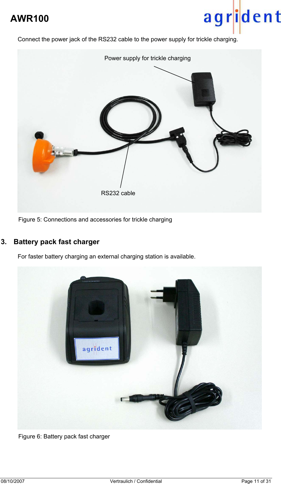 08/10/2007  Vertraulich / Confidential  Page 11 of 31     AWR100 Connect the power jack of the RS232 cable to the power supply for trickle charging.    Figure 5: Connections and accessories for trickle charging 3.  Battery pack fast charger For faster battery charging an external charging station is available.   Figure 6: Battery pack fast charger  Power supply for trickle charging RS232 cable 