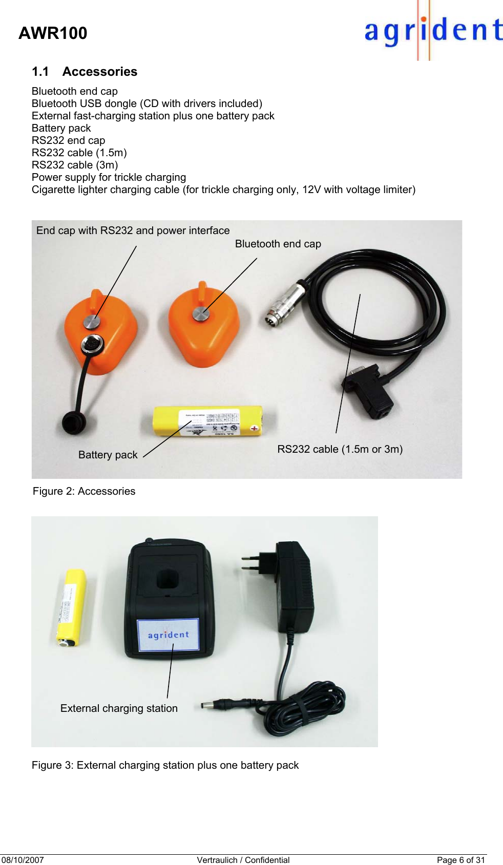 08/10/2007  Vertraulich / Confidential  Page 6 of 31     AWR100 1.1 Accessories Bluetooth end cap Bluetooth USB dongle (CD with drivers included) External fast-charging station plus one battery pack Battery pack RS232 end cap RS232 cable (1.5m) RS232 cable (3m) Power supply for trickle charging Cigarette lighter charging cable (for trickle charging only, 12V with voltage limiter)    Figure 2: Accessories    Figure 3: External charging station plus one battery pack  End cap with RS232 and power interface Battery pack Bluetooth end cap RS232 cable (1.5m or 3m) External charging station 