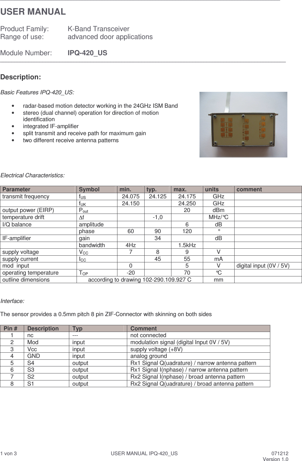  1 von 3  USER MANUAL IPQ-420_US  071212 Version 1.0 ___________________________________________________________________________________________________  USER MANUAL  Product Family:  K-Band Transceiver  Range of use:   advanced door applications  Module Number:  IPQ-420_US _____________________________________________________________________________________________________  Description:    Basic Features IPQ-420_US:  &bull;  radar-based motion detector working in the 24GHz ISM Band &bull;  stereo (dual channel) operation for direction of motion identification &bull;  integrated IF-amplifier &bull;  split transmit and receive path for maximum gain &bull;  two different receive antenna patterns     Electrical Characteristics:  Parameter  Symbol  min.  typ.  max.  units  comment transmit frequency  fUS  24.075  24.125  24.175  GHz     fUK  24.150    24.250  GHz   output power (EIRP)  Pout     20  dBm   temperature drift  ∆f    -1,0    MHz/&deg;C   I/Q balance  amplitude      6  dB     phase  60  90  120  &deg;   IF-amplifier  gain     34    dB     bandwidth  4Hz    1.5kHz     supply voltage  VCC  7  8  9  V   supply current  ICC    45  55  mA   mod  input    0    5  V  digital input (0V / 5V) operating temperature   TOP  -20    70  &deg;C   outline dimensions  according to drawing 102-290.109.927 C  mm     Interface:  The sensor provides a 0.5mm pitch 8 pin ZIF-Connector with skinning on both sides  Pin #  Description  Typ  Comment 1  nc  ---  not connected 2  Mod  input  modulation signal (digital Input 0V / 5V) 3  Vcc  input  supply voltage (+8V) 4  GND  input  analog ground 5  S4  output  Rx1 Signal Q(uadrature) / narrow antenna pattern 6  S3  output  Rx1 Signal I(nphase) / narrow antenna pattern 7  S2  output  Rx2 Signal I(nphase) / broad antenna pattern 8  S1  output  Rx2 Signal Q(uadrature) / broad antenna pattern          