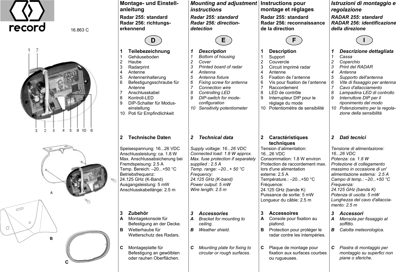 Montage- und Einstell-anleitung Mounting and adjustment instructions Instructions pour montage et r&eacute;glages Istruzioni di montaggio e regolazione  16.863 C Radar 255: standard Radar 256: richtungs-erkennend Radar 255: standard Radar 256: direction-detection Radar 255: standard Radar 256: reconnaissance de la direction RADAR 255: standard RADAR 256: identificazione della direzione                1 Teilebezeichnung 1 Description 1 Description 1 Descrizione dettagliata   1 Geh&auml;useboden 2 Haube 3 Radarprint 4 Antenne 5 Antennenhalterung 6 Befestigungsschraube f&uuml;r Antenne 7 Anschlusskabel 8 Kontroll-LED 9 DIP-Schalter f&uuml;r Modus-einstellung 10 Poti f&uuml;r Empfindlichkeit  1 Bottom of housing 2 Cover 3 Printed board of radar 4 Antenna 5 Antenna fixture 6 Fixing screw for antenna 7 Connection wire 8 Controlling LED 9 DIP-switch for mode-configuration 10 Sensitivity potentiometer 1 Support 2 Couvercle 3 Circuit imprim&eacute; radar 4 Antenne 5 Fixation de l&rsquo;antenne 6 Vis pour fixation de l&rsquo;antenne 7 Raccordement 8 LED de contr&ocirc;le 9 Interrupteur DIP pour le r&eacute;glage du mode 10 Potentiom&egrave;tre de sensibilit&eacute; 1 Cassa 2 Coperchio 3 Print del RADAR 4 Antenna 5 Supporto dell'antenna 6 Vite di fissaggio per antenna 7 Cavo d'allacciamento 8 Lampadina LED di controllo 9 Interruttore DIP per il riponimento del modo 10 Potenziometro per la regola-zione della sensibilit&agrave;      2 Technische Daten  2 Technical data  2 Caract&eacute;ristiques  techniques 2 Dati tecnici Speisespannung: 16...26 VDC Anschlussleistung: ca. 1.8 W Max. Anschlussabsicherung bei Fremdspeisung: 2.5 A Temp. Bereich: &ndash;20...+50 &deg;C Betriebsfrequenz: 24.125 GHz (K-Band) Ausgangsleistung: 5 mW Anschlusskabell&auml;nge: 2.5 m   Supply voltage: 16...26 VDC Connected load: 1.8 W approx. Max. fuse protection if separately supplied : 2.5 A Temp. range: &ndash;20...+ 50 &deg;C Frequency: 24.125 GHz (K-band) Power output: 5 mW Wire length: 2.5 m  Tension d&rsquo;alimentation: 16...26 VDC Consommation: 1.8 W environ Protection de raccordement max. lors d'une alimentation externe: 2.5 A Temp&eacute;rature.: &ndash;20...+50 &deg;C Fr&eacute;quence: 24.125 GHz (bande K) Puissance de sortie: 5 mW Longueur du c&acirc;ble: 2.5 m  Tensione di alimentazione: 16...26 VDC Potenza: ca. 1.8 W Protezione di collegamento massimo in occasione di un' alimentazione esterna:  2.5 A Campo di temp.: &ndash;20...+50 &deg;C Frequenza: 24.125 GHz (banda K) Potenza di uscita: 5 mW Lunghezza del cavo d'allaccia-mento: 2.5 m     3 Zubeh&ouml;r  3 Accessories  3 Accessoires  3 Accessori A Montagekonsole f&uuml;r Befestigung an der Decke. A  Bracket for mounting to ceiling. A Console pour fixation au plafond. A Mensola per fissaggio al soffitto. B Wetterhaube f&uuml;r Wetterschutz des Radars. B Weather shield.  B Protection pour prot&eacute;ger le radar contre les intemp&eacute;ries. B Calotta meteorologica.      C Montageplatte f&uuml;r Befestigung an gew&ouml;lbten oder rauhen Oberfl&auml;chen. C Mounting plate for fixing to circular or rough surfaces. C Plaque de montage pour fixation aux surfaces courbes ou rugueuses. C Piastra di montaggio per montaggio su superfici non piane o sferiche. C  B 
