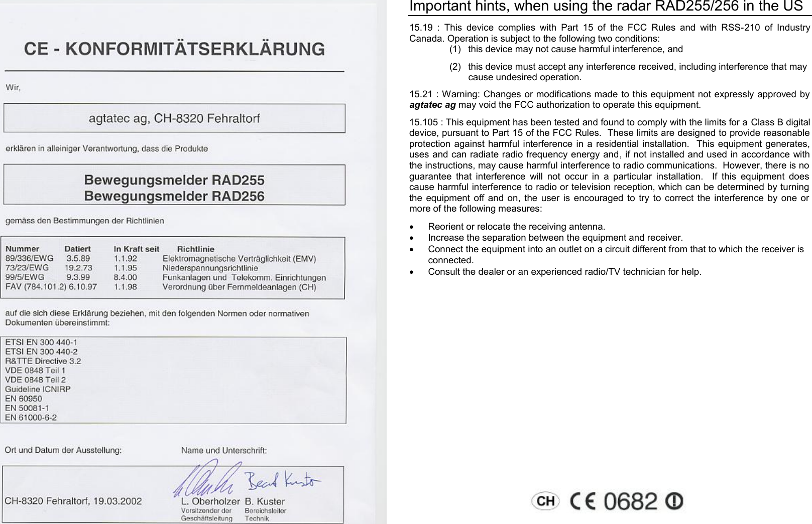  Important hints, when using the radar RAD255/256 in the US 15.19 : This device complies with Part 15 of the FCC Rules and with RSS-210 of Industry Canada. Operation is subject to the following two conditions: (1) this device may not cause harmful interference, and  (2) this device must accept any interference received, including interference that may cause undesired operation. 15.21 : Warning: Changes or modifications made to this equipment not expressly approved by agtatec ag may void the FCC authorization to operate this equipment. 15.105 : This equipment has been tested and found to comply with the limits for a Class B digital device, pursuant to Part 15 of the FCC Rules.  These limits are designed to provide reasonable protection against harmful interference in a residential installation.  This equipment generates, uses and can radiate radio frequency energy and, if not installed and used in accordance with the instructions, may cause harmful interference to radio communications.  However, there is no guarantee that interference will not occur in a particular installation.  If this equipment does cause harmful interference to radio or television reception, which can be determined by turning the equipment off and on, the user is encouraged to try to correct the interference by one or more of the following measures: &middot;  Reorient or relocate the receiving antenna. &middot;  Increase the separation between the equipment and receiver. &middot;  Connect the equipment into an outlet on a circuit different from that to which the receiver is connected. &middot;  Consult the dealer or an experienced radio/TV technician for help.  
