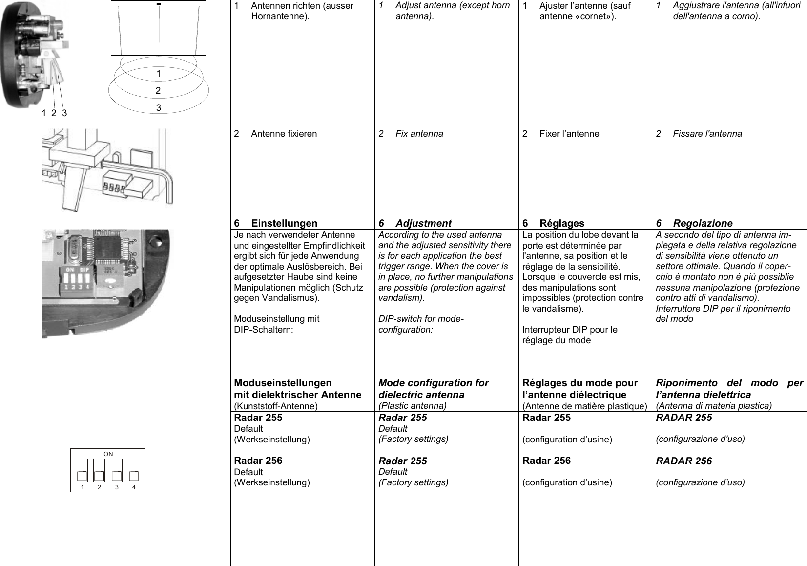 123123 1 Antennen richten (ausser Hornantenne). 1 Adjust antenna (except horn antenna). 1 Ajuster l&rsquo;antenne (sauf antenne &laquo;cornet&raquo;). 1 Aggiustrare l'antenna (all'infuori dell'antenna a corno).       2 Antenne fixieren  2 Fix antenna  2 Fixer l&rsquo;antenne  2 Fissare l'antenna       6 Einstellungen  6 Adjustment  6 R&eacute;glages  6 Regolazione  Je nach verwendeter Antenne und eingestellter Empfindlichkeit ergibt sich f&uuml;r jede Anwendung der optimale Ausl&ouml;sbereich. Bei aufgesetzter Haube sind keine Manipulationen m&ouml;glich (Schutz gegen Vandalismus).  Moduseinstellung mit  DIP-Schaltern: According to the used antenna and the adjusted sensitivity there is for each application the best trigger range. When the cover is in place, no further manipulations are possible (protection against vandalism).  DIP-switch for mode-configuration: La position du lobe devant la porte est d&eacute;termin&eacute;e par l'antenne, sa position et le r&eacute;glage de la sensibilit&eacute;. Lorsque le couvercle est mis, des manipulations sont impossibles (protection contre le vandalisme).  Interrupteur DIP pour le r&eacute;glage du mode A secondo del tipo di antenna im-piegata e della relativa regolazione di sensibilit&agrave; viene ottenuto un settore ottimale. Quando il coper-chio &egrave; montato non &egrave; pi&ugrave; possiblie nessuna manipolazione (protezione contro atti di vandalismo). Interruttore DIP per il riponimento del modo            Moduseinstellungen mit dielektrischer Antenne (Kunststoff-Antenne) Mode configuration for dielectric antenna (Plastic antenna) R&eacute;glages du mode pour l&rsquo;antenne di&eacute;lectrique (Antenne de mati&egrave;re plastique) Riponimento del modo per l&rsquo;antenna dielettrica (Antenna di materia plastica) Radar 255 Default (Werkseinstellung)  Radar 255 Default (Factory settings) Radar 255  (configuration d&rsquo;usine) RADAR 255  (configurazione d&rsquo;uso)   1234ON Radar 256 Default (Werkseinstellung)   Radar 255 Default (Factory settings) Radar 256  (configuration d&rsquo;usine) RADAR 256  (configurazione d&rsquo;uso)       