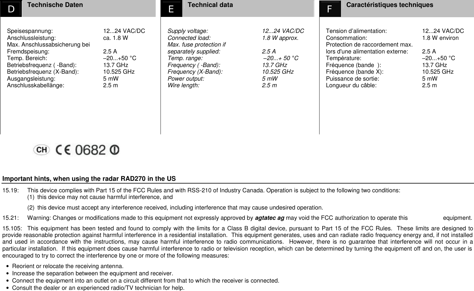 D  Technische Daten   E Technical data AF Caract&eacute;ristiques techniques  Speisespannung:  12...24 VAC/DC Anschlussleistung:  ca. 1.8 W Max. Anschlussabsicherung bei Fremdspeisung:  2.5 A Temp. Bereich:  &ndash;20...+50 &deg;C Betriebsfrequenz ( -Band):  13.7 GHz Betriebsfrequenz (X-Band):  10.525 GHz Ausgangsleistung:  5 mW Anschlusskabell&auml;nge:  2.5 m    Supply voltage:  12...24 VAC/DC Connected load:  1.8 W approx. Max. fuse protection if  separately supplied:  2.5 A Temp. range:   &ndash;20...+ 50 &deg;C Frequency ( -Band):  13.7 GHz Frequency (X-Band):  10.525 GHz Power output:  5 mW Wire length:  2.5 m   Tension d&rsquo;alimentation:  12...24 VAC/DC Consommation:  1.8 W environ Protection de raccordement max. lors d'une alimentation externe:  2.5 A Temp&eacute;rature:  &ndash;20...+50 &deg;C Fr&eacute;quence (bande  ):  13.7 GHz Fr&eacute;quence (bande X):  10.525 GHz Puissance de sortie:  5 mW Longueur du c&acirc;ble:  2.5 m   Important hints, when using the radar RAD270 in the US 15.19:  This device complies with Part 15 of the FCC Rules and with RSS-210 of Industry Canada. Operation is subject to the following two conditions: (1)  this device may not cause harmful interference, and  (2)  this device must accept any interference received, including interference that may cause undesired operation. 15.21:  Warning: Changes or modifications made to this equipment not expressly approved by agtatec ag may void the FCC authorization to operate this     equipment. 15.105:  This equipment has been tested and found to comply with the limits for a Class B digital device, pursuant to Part 15 of the FCC Rules.  These limits are designed to provide reasonable protection against harmful interference in a residential installation.  This equipment generates, uses and can radiate radio frequency energy and, if not installed and used in accordance with the instructions, may cause harmful interference to radio communications.  However, there is no guarantee that interference will not occur in a particular installation.  If this equipment does cause harmful interference to radio or television reception, which can be determined by turning the equipment off and on, the user is encouraged to try to correct the interference by one or more of the following measures: &bull;  Reorient or relocate the receiving antenna. &bull;  Increase the separation between the equipment and receiver. &bull;  Connect the equipment into an outlet on a circuit different from that to which the receiver is connected. &bull;  Consult the dealer or an experienced radio/TV technician for help.   