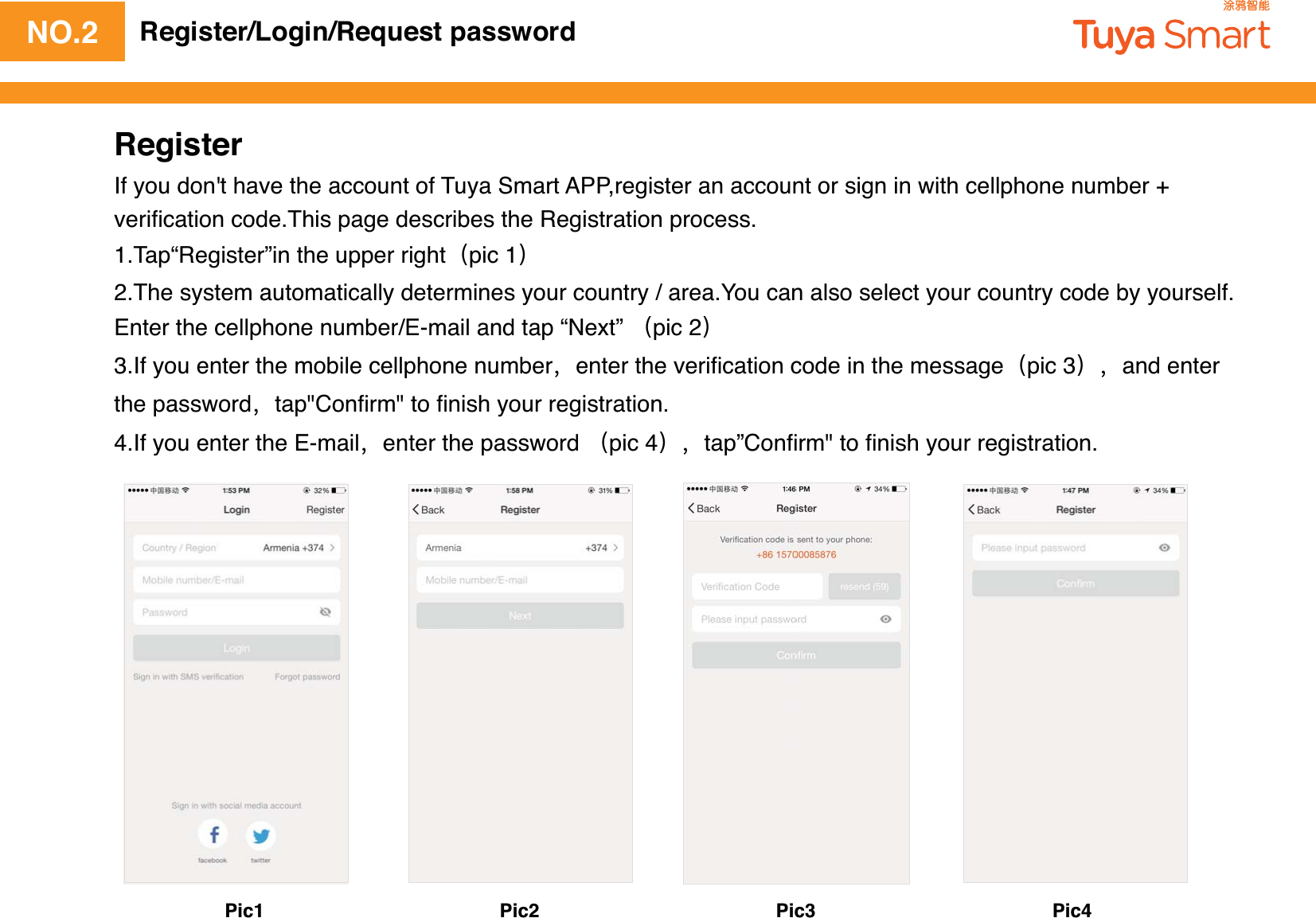 NO.2 Register/Login/Request passwordRegisterIf you don&apos;t have the account of Tuya Smart APP,register an account or sign in with cellphone number + veriﬁcation code.This page describes the Registration process.1.Tap“Register”in the upper rightpic 12.The system automatically determines your country / area.You can also select your country code by yourself.Enter the cellphone number/E-mail and tap “Next” pic 23.If you enter the mobile cellphone numberenter the veriﬁcation code in the messagepic 3and enter the passwordtap&quot;Conﬁrm&quot; to ﬁnish your registration.4.If you enter the E-mailenter the password pic 4tap”Conﬁrm&quot; to ﬁnish your registration.Pic1 Pic2 Pic3 Pic4