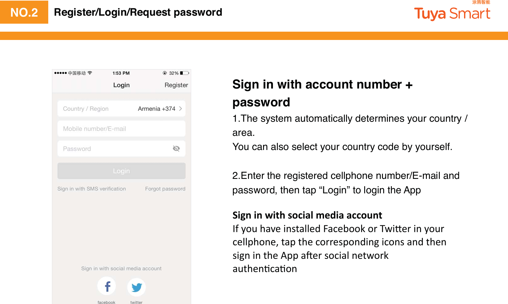 NO.2Sign in with account number + password1.The system automatically determines your country / area.You can also select your country code by yourself.2.Enter the registered cellphone number/E-mail and password, then tap “Login” to login the AppRegister/Login/Request password