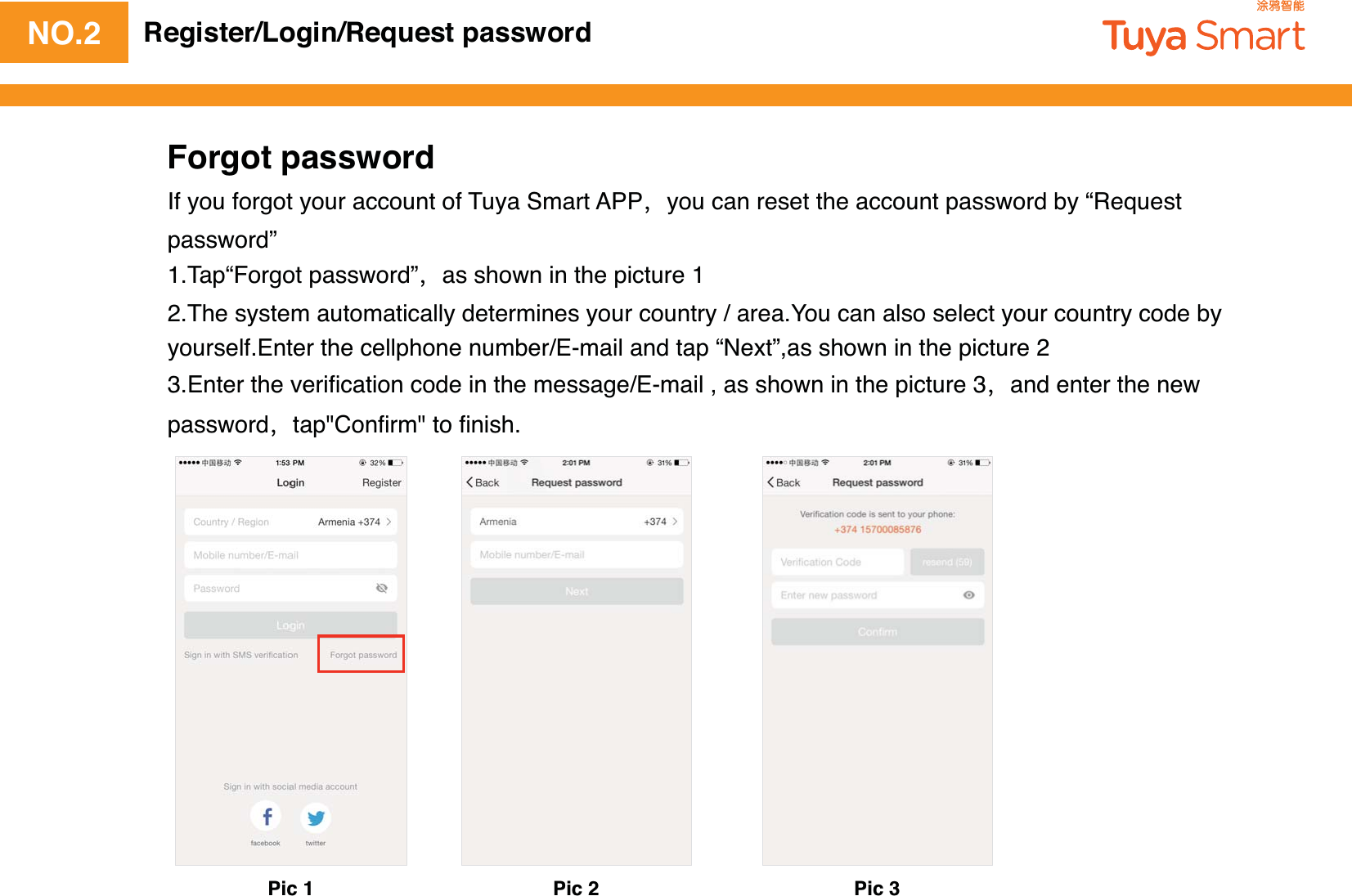NO.2 Register/Login/Request passwordForgot passwordIf you forgot your account of Tuya Smart APPyou can reset the account password by “Request password”1.Tap“Forgot password”as shown in the picture 12.The system automatically determines your country / area.You can also select your country code by yourself.Enter the cellphone number/E-mail and tap “Next”,as shown in the picture 23.Enter the veriﬁcation code in the message/E-mail , as shown in the picture 3and enter the new passwordtap&quot;Conﬁrm&quot; to ﬁnish.Pic 1 Pic 2 Pic 3