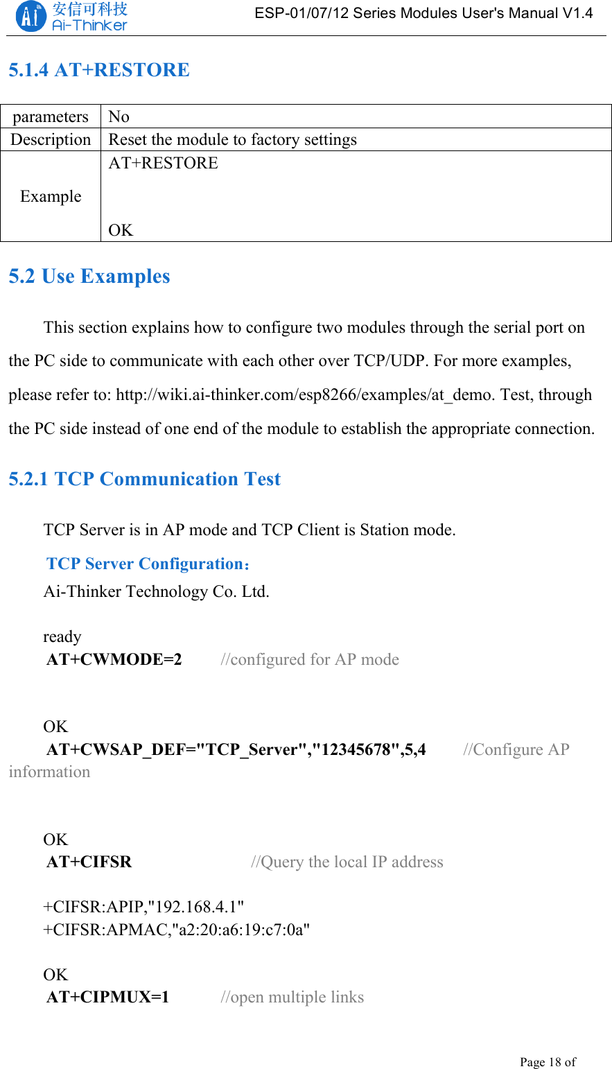   ESP-01/07/12 Series Modules User&apos;s Manual V1.4 Copyright © 2017 Shenzhen Ai-Thinker Technology Co., Ltd All Rights Reserved Page 18 of 23   5.1.4 AT+RESTORE parameters No Description Reset the module to factory settings Example AT+RESTORE   OK 5.2 Use Examples This section explains how to configure two modules through the serial port on the PC side to communicate with each other over TCP/UDP. For more examples, please refer to: http://wiki.ai-thinker.com/esp8266/examples/at_demo. Test, through the PC side instead of one end of the module to establish the appropriate connection. 5.2.1 TCP Communication Test TCP Server is in AP mode and TCP Client is Station mode. TCP Server Configuration： Ai-Thinker Technology Co. Ltd.  ready AT+CWMODE=2    //configured for AP mode   OK AT+CWSAP_DEF=&quot;TCP_Server&quot;,&quot;12345678&quot;,5,4   //Configure AP information   OK AT+CIFSR        //Query the local IP address  +CIFSR:APIP,&quot;192.168.4.1&quot; +CIFSR:APMAC,&quot;a2:20:a6:19:c7:0a&quot;  OK AT+CIPMUX=1    //open multiple links  