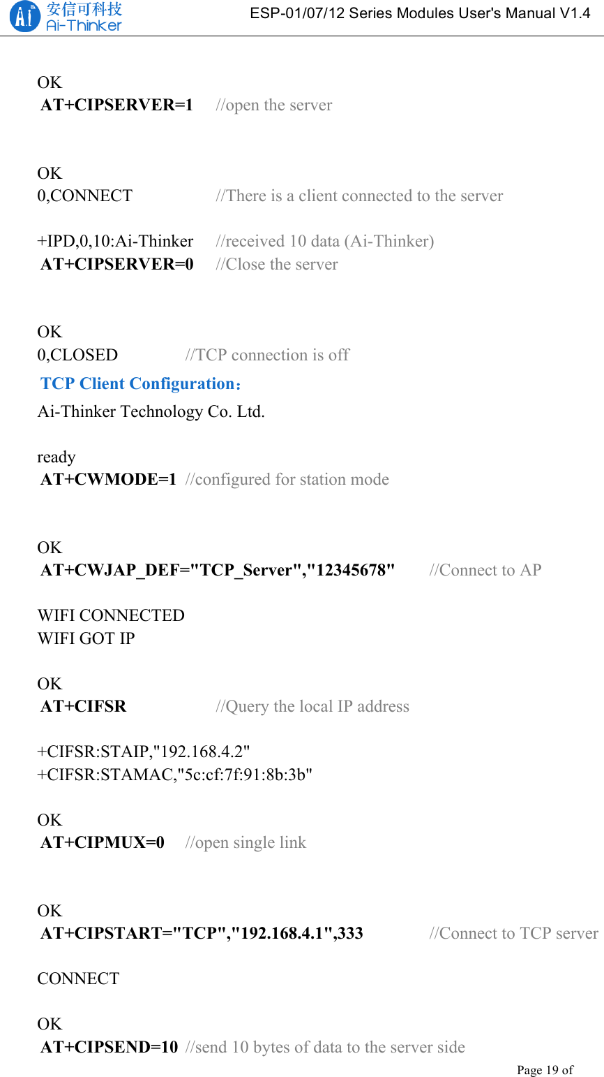   ESP-01/07/12 Series Modules User&apos;s Manual V1.4 Copyright © 2017 Shenzhen Ai-Thinker Technology Co., Ltd All Rights Reserved Page 19 of 23    OK AT+CIPSERVER=1  //open the server   OK 0,CONNECT      //There is a client connected to the server  +IPD,0,10:Ai-Thinker  //received 10 data (Ai-Thinker) AT+CIPSERVER=0  //Close the server   OK 0,CLOSED     //TCP connection is off TCP Client Configuration： Ai-Thinker Technology Co. Ltd.  ready AT+CWMODE=1 //configured for station mode   OK AT+CWJAP_DEF=&quot;TCP_Server&quot;,&quot;12345678&quot;   //Connect to AP  WIFI CONNECTED WIFI GOT IP  OK AT+CIFSR   //Query the local IP address  +CIFSR:STAIP,&quot;192.168.4.2&quot; +CIFSR:STAMAC,&quot;5c:cf:7f:91:8b:3b&quot;  OK AT+CIPMUX=0 //open single link   OK AT+CIPSTART=&quot;TCP&quot;,&quot;192.168.4.1&quot;,333   //Connect to TCP server  CONNECT  OK AT+CIPSEND=10 //send 10 bytes of data to the server side 