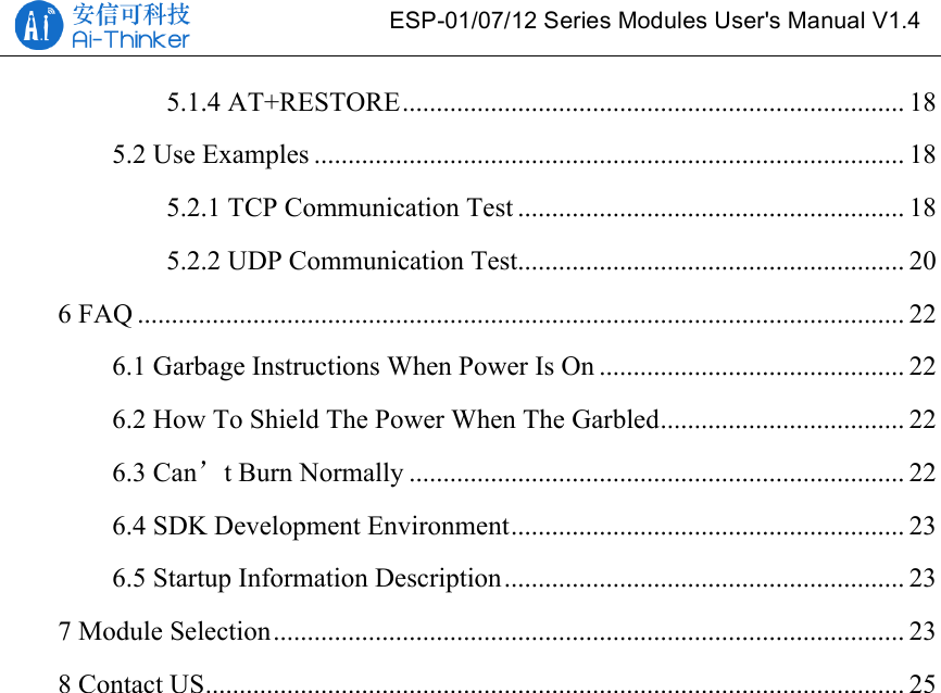  ESP-01/07/12 Series Modules User&apos;s Manual V1.4 5.1.4 AT+RESTORE .......................................................................... 18!5.2 Use Examples ....................................................................................... 18!5.2.1 TCP Communication Test ......................................................... 18!5.2.2 UDP Communication Test ......................................................... 20!6 FAQ ................................................................................................................. 22!6.1 Garbage Instructions When Power Is On ............................................. 22!6.2 How To Shield The Power When The Garbled .................................... 22!6.3 Can’t Burn Normally ......................................................................... 22!6.4 SDK Development Environment .......................................................... 23!6.5 Startup Information Description ........................................................... 23!7 Module Selection ............................................................................................. 23!8 Contact US ....................................................................................................... 25!
