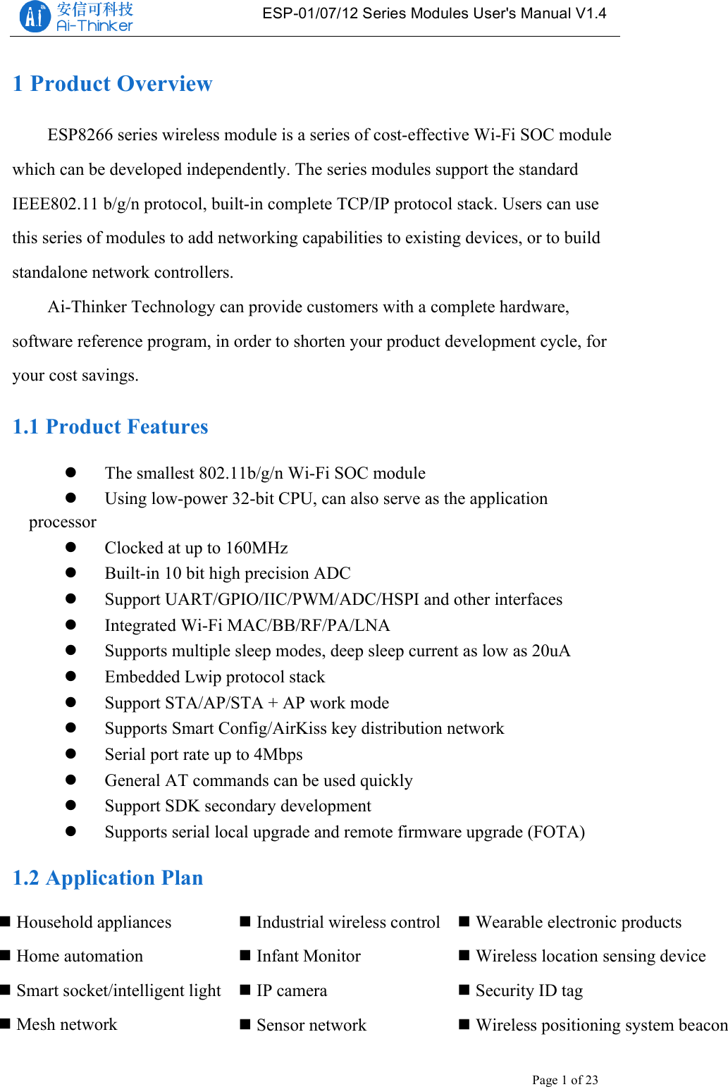   ESP-01/07/12 Series Modules User&apos;s Manual V1.4 Copyright © 2017 Shenzhen Ai-Thinker Technology Co., Ltd All Rights Reserved Page 1 of 23   1 Product Overview ESP8266 series wireless module is a series of cost-effective Wi-Fi SOC module which can be developed independently. The series modules support the standard IEEE802.11 b/g/n protocol, built-in complete TCP/IP protocol stack. Users can use this series of modules to add networking capabilities to existing devices, or to build standalone network controllers. Ai-Thinker Technology can provide customers with a complete hardware, software reference program, in order to shorten your product development cycle, for your cost savings. 1.1 Product Features ! The smallest 802.11b/g/n Wi-Fi SOC module ! Using low-power 32-bit CPU, can also serve as the application processor ! Clocked at up to 160MHz ! Built-in 10 bit high precision ADC ! Support UART/GPIO/IIC/PWM/ADC/HSPI and other interfaces ! Integrated Wi-Fi MAC/BB/RF/PA/LNA ! Supports multiple sleep modes, deep sleep current as low as 20uA ! Embedded Lwip protocol stack ! Support STA/AP/STA + AP work mode ! Supports Smart Config/AirKiss key distribution network ! Serial port rate up to 4Mbps ! General AT commands can be used quickly ! Support SDK secondary development ! Supports serial local upgrade and remote firmware upgrade (FOTA) 1.2 Application Plan    !Industrial wireless control !Infant Monitor !IP camera !Sensor network !Household appliances !Home automation !Smart socket/intelligent light !Mesh network !Wearable electronic products !Wireless location sensing device !Security ID tag !Wireless positioning system beacon 