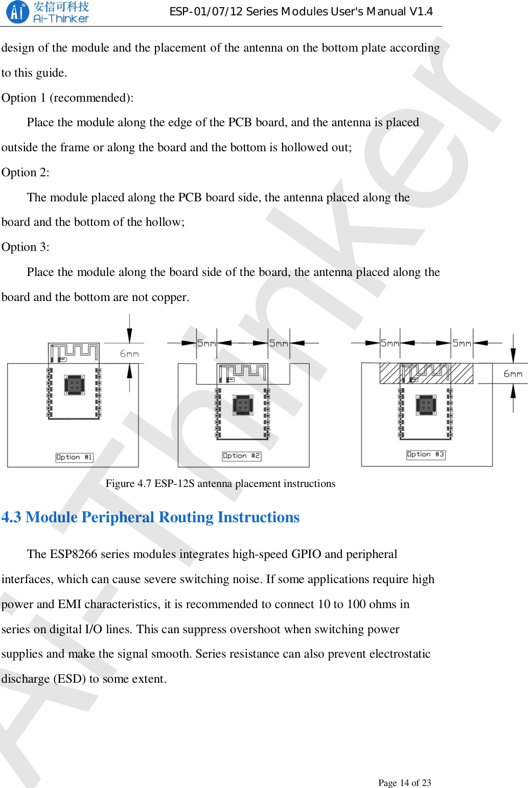 ESP-01/07/12 Series Modules User&apos;s Manual V1.4Copyright © 2017 Shenzhen Ai-Thinker Technology Co., Ltd All Rights ReservedPage14of23design of the module and the placement of the antenna on the bottom plate accordingto this guide.Option 1 (recommended):Place the module along the edge of the PCB board, and the antenna is placedoutside the frame or along the board and the bottom is hollowed out;Option 2:The module placed along the PCB board side, the antenna placed along theboard and the bottom of the hollow;Option 3:Place the module along the board side of the board, the antenna placed along theboard and the bottom are not copper.Figure 4.7 ESP-12S antenna placement instructions4.3 Module Peripheral Routing InstructionsThe ESP8266 series modules integrates high-speed GPIO and peripheralinterfaces, which can cause severe switching noise. If some applications require highpower and EMI characteristics, it is recommended to connect 10 to 100 ohms inseries on digital I/O lines. This can suppress overshoot when switching powersupplies and make the signal smooth. Series resistance can also prevent electrostaticdischarge (ESD) to some extent.Ai-Thinker