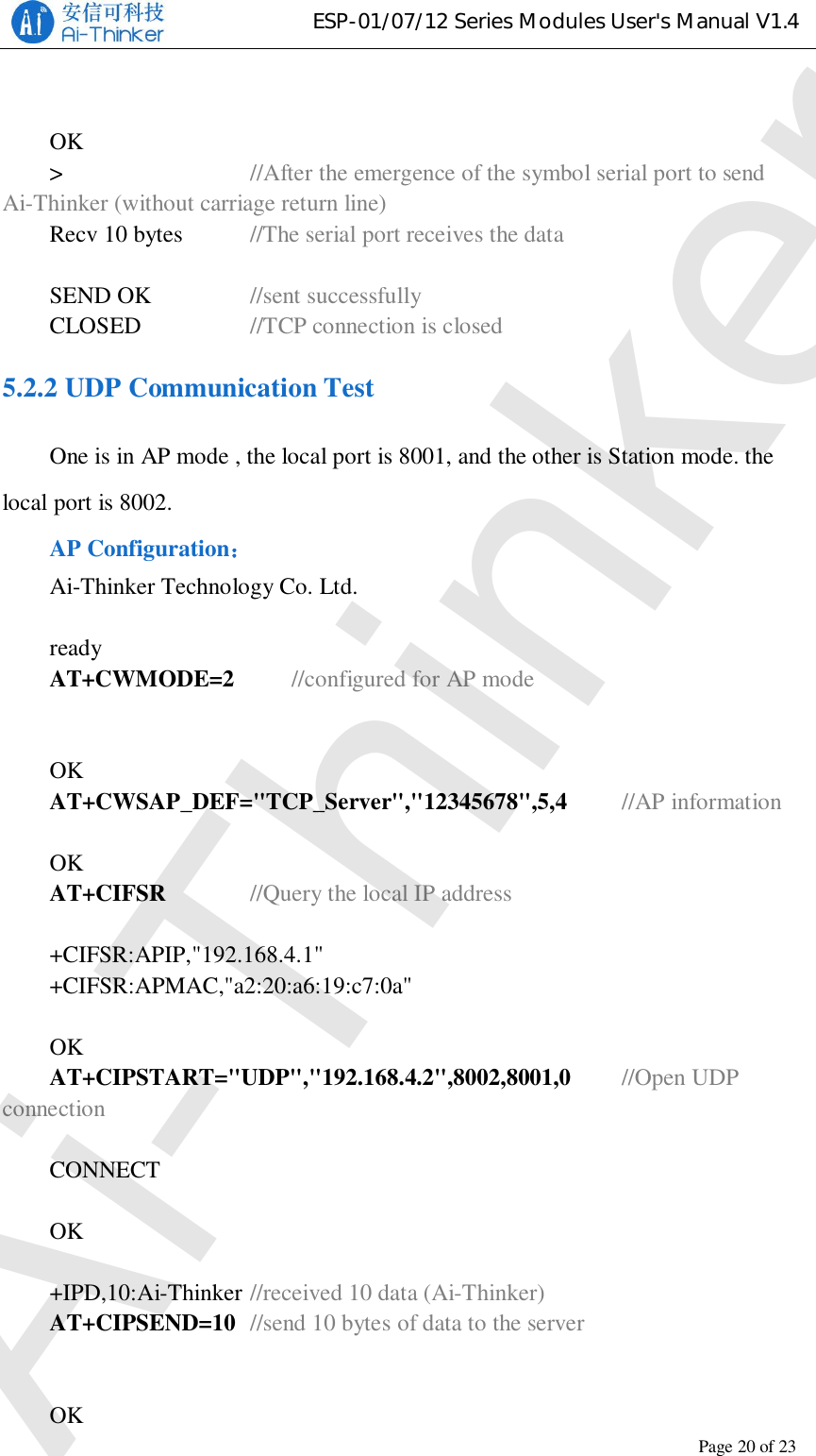 ESP-01/07/12 Series Modules User&apos;s Manual V1.4Copyright © 2017 Shenzhen Ai-Thinker Technology Co., Ltd All Rights ReservedPage20of23OK&gt;//After the emergence of the symbol serial port to sendAi-Thinker (without carriage return line)Recv 10 bytes //The serial port receives the dataSEND OK //sent successfullyCLOSED //TCP connection is closed5.2.2 UDP Communication TestOne is in AP mode , the local port is 8001, and the other is Station mode. thelocal port is 8002.AP ConfigurationAi-Thinker Technology Co. Ltd.readyAT+CWMODE=2 //configured for AP modeOKAT+CWSAP_DEF=&quot;TCP_Server&quot;,&quot;12345678&quot;,5,4 //AP informationOKAT+CIFSR //Query the local IP address+CIFSR:APIP,&quot;192.168.4.1&quot;+CIFSR:APMAC,&quot;a2:20:a6:19:c7:0a&quot;OKAT+CIPSTART=&quot;UDP&quot;,&quot;192.168.4.2&quot;,8002,8001,0 //Open UDPconnectionCONNECTOK+IPD,10:Ai-Thinker //received 10 data (Ai-Thinker)AT+CIPSEND=10 //send 10 bytes of data to the serverOKAi-Thinker