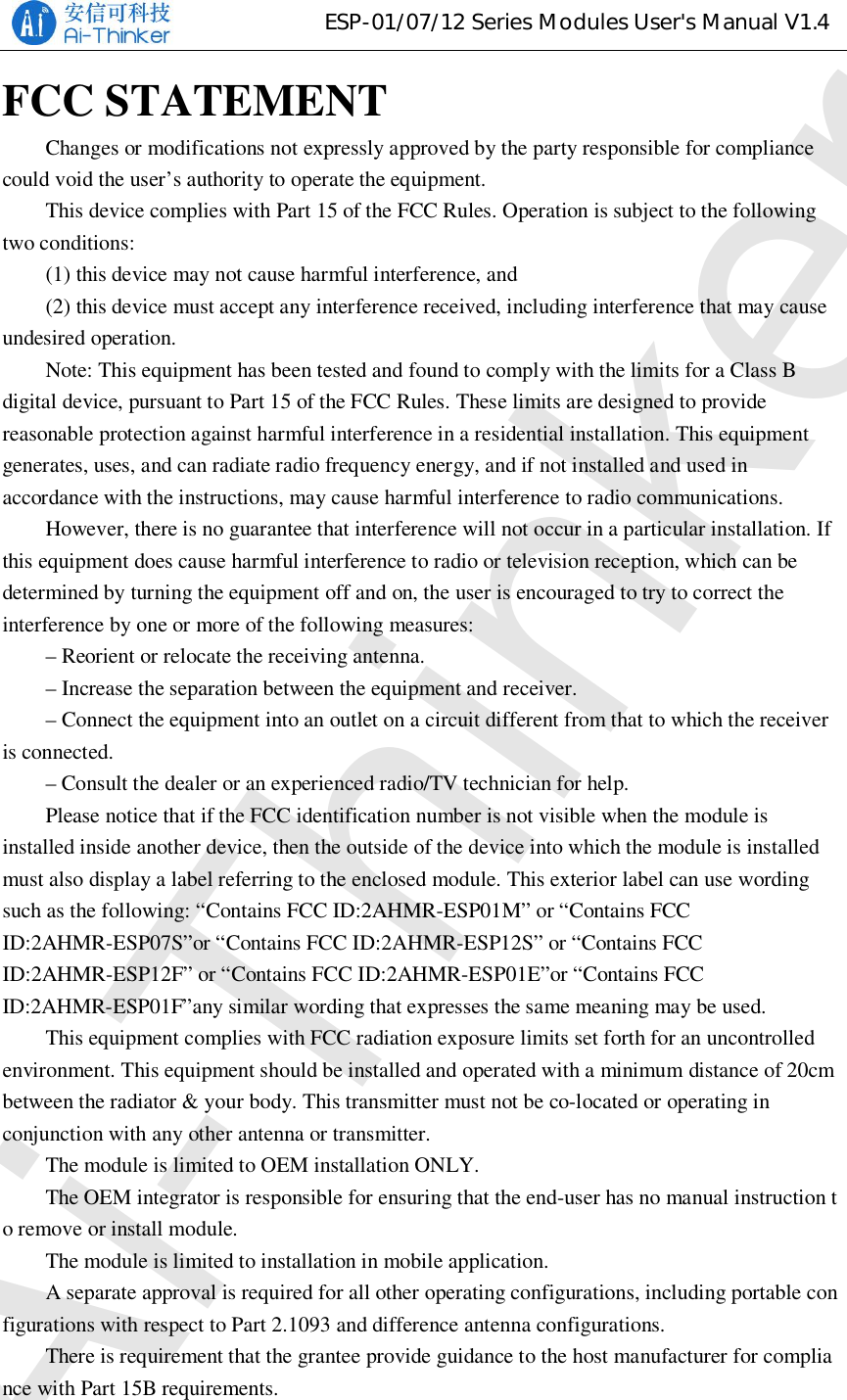 ESP-01/07/12 Series Modules User&apos;s Manual V1.4FCC STATEMENTChanges or modifications not expressly approved by the party responsible for compliancecould void the user’s authority to operate the equipment.This device complies with Part 15 of the FCC Rules. Operation is subject to the followingtwo conditions:(1) this device may not cause harmful interference, and(2) this device must accept any interference received, including interference that may causeundesired operation.Note: This equipment has been tested and found to comply with the limits for a Class Bdigital device, pursuant to Part 15 of the FCC Rules. These limits are designed to providereasonable protection against harmful interference in a residential installation. This equipmentgenerates, uses, and can radiate radio frequency energy, and if not installed and used inaccordance with the instructions, may cause harmful interference to radio communications.However, there is no guarantee that interference will not occur in a particular installation. Ifthis equipment does cause harmful interference to radio or television reception, which can bedetermined by turning the equipment off and on, the user is encouraged to try to correct theinterference by one or more of the following measures:– Reorient or relocate the receiving antenna.– Increase the separation between the equipment and receiver.– Connect the equipment into an outlet on a circuit different from that to which the receiveris connected.– Consult the dealer or an experienced radio/TV technician for help.Please notice that if the FCC identification number is not visible when the module isinstalled inside another device, then the outside of the device into which the module is installedmust also display a label referring to the enclosed module. This exterior label can use wordingsuch as the following: “Contains FCC ID:2AHMR-ESP01M” or “Contains FCCID:2AHMR-ESP07S”or “Contains FCC ID:2AHMR-ESP12S” or “Contains FCCID:2AHMR-ESP12F” or “Contains FCC ID:2AHMR-ESP01E”or “Contains FCCID:2AHMR-ESP01F”any similar wording that expresses the same meaning may be used.This equipment complies with FCC radiation exposure limits set forth for an uncontrolledenvironment. This equipment should be installed and operated with a minimum distance of 20cmbetween the radiator &amp; your body. This transmitter must not be co-located or operating inconjunction with any other antenna or transmitter.The module is limited to OEM installation ONLY.The OEM integrator is responsible for ensuring that the end-user has no manual instruction to remove or install module.The module is limited to installation in mobile application.A separate approval is required for all other operating configurations, including portable configurations with respect to Part 2.1093 and difference antenna configurations.There is requirement that the grantee provide guidance to the host manufacturer for compliance with Part 15B requirements.Ai-Thinker
