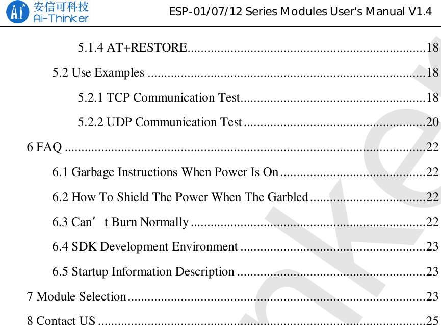 ESP-01/07/12 Series Modules User&apos;s Manual V1.45.1.4 AT+RESTORE........................................................................ 185.2 Use Examples .................................................................................... 185.2.1 TCP Communication Test ........................................................ 185.2.2 UDP Communication Test ....................................................... 206 FAQ ............................................................................................................. 226.1 Garbage Instructions When Power Is On ............................................ 226.2 How To Shield The Power When The Garbled ................................... 226.3 Can’t Burn Normally ....................................................................... 226.4 SDK Development Environment ........................................................ 236.5 Startup Information Description ......................................................... 237 Module Selection .......................................................................................... 238 Contact US ................................................................................................... 25Ai-Thinker