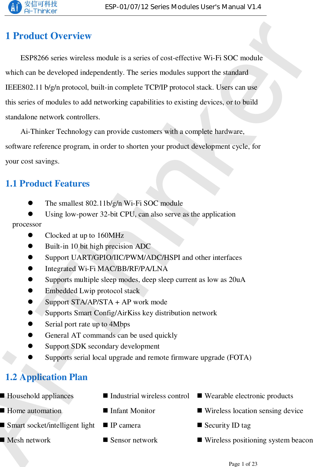 ESP-01/07/12 Series Modules User&apos;s Manual V1.4Copyright © 2017 Shenzhen Ai-Thinker Technology Co., Ltd All Rights ReservedPage1of231 Product OverviewESP8266 series wireless module is a series of cost-effective Wi-Fi SOC modulewhich can be developed independently. The series modules support the standardIEEE802.11 b/g/n protocol, built-in complete TCP/IP protocol stack. Users can usethis series of modules to add networking capabilities to existing devices, or to buildstandalone network controllers.Ai-Thinker Technology can provide customers with a complete hardware,software reference program, in order to shorten your product development cycle, foryour cost savings.1.1 Product FeaturesThe smallest 802.11b/g/n Wi-Fi SOC moduleUsing low-power 32-bit CPU, can also serve as the applicationprocessorClocked at up to 160MHzBuilt-in 10 bit high precision ADCSupport UART/GPIO/IIC/PWM/ADC/HSPI and other interfacesIntegrated Wi-Fi MAC/BB/RF/PA/LNASupports multiple sleep modes, deep sleep current as low as 20uAEmbedded Lwip protocol stackSupport STA/AP/STA + AP work modeSupports Smart Config/AirKiss key distribution networkSerial port rate up to 4MbpsGeneral AT commands can be used quicklySupport SDK secondary developmentSupports serial local upgrade and remote firmware upgrade (FOTA)1.2 Application PlanIndustrial wireless controlInfant MonitorIP cameraSensor networkHousehold appliancesHome automationSmart socket/intelligent lightMesh networkWearable electronic productsWireless location sensing deviceSecurity ID tagWireless positioning system beaconAi-Thinker