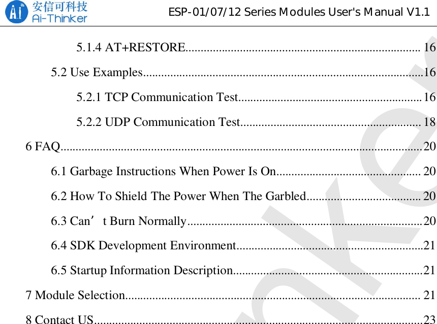 ESP-01/07/12SeriesModulesUser&apos;sManualV1.15.1.4 AT+RESTORE.............................................................................. 165.2 Use Examples.............................................................................................165.2.1 TCP Communication Test.............................................................165.2.2 UDP Communication Test............................................................ 186 FAQ........................................................................................................................206.1 Garbage Instructions When Power Is On................................................ 206.2 How To Shield The Power When The Garbled...................................... 206.3 Can’t Burn Normally..............................................................................206.4 SDK Development Environment..............................................................216.5 Startup Information Description...............................................................217 Module Selection.................................................................................................. 218 Contact US.............................................................................................................23Ai-Thinker