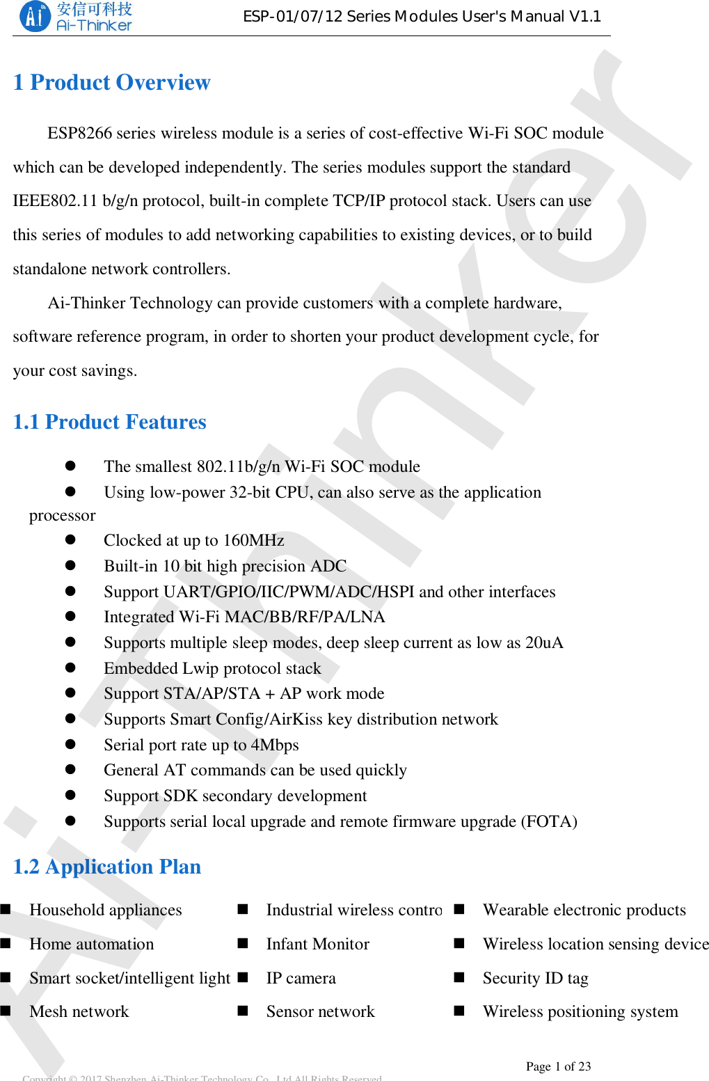 ESP-01/07/12SeriesModulesUser&apos;sManualV1.1Copyright © 2017 Shenzhen Ai-Thinker Technology Co., Ltd All Rights Reserved Page 1 of 231 Product OverviewESP8266 series wireless module is a series of cost-effective Wi-Fi SOC modulewhich can be developed independently. The series modules support the standardIEEE802.11 b/g/n protocol, built-in complete TCP/IP protocol stack. Users can usethis series of modules to add networking capabilities to existing devices, or to buildstandalone network controllers.Ai-Thinker Technology can provide customers with a complete hardware,software reference program, in order to shorten your product development cycle, foryour cost savings.1.1 Product FeaturesThe smallest 802.11b/g/n Wi-Fi SOC moduleUsing low-power 32-bit CPU, can also serve as the applicationprocessorClocked at up to 160MHzBuilt-in10bithighprecisionADCSupport UART/GPIO/IIC/PWM/ADC/HSPI and other interfacesIntegrated Wi-Fi MAC/BB/RF/PA/LNASupports multiple sleep modes, deep sleep current as low as 20uAEmbedded Lwip protocol stackSupport STA/AP/STA + AP work modeSupports Smart Config/AirKiss key distribution networkSerial port rate up to 4MbpsGeneral AT commands can be used quicklySupport SDK secondary developmentSupports serial local upgrade and remote firmware upgrade (FOTA)1.2 Application PlanIndustrial wireless controlInfant MonitorIP cameraSensor networkHousehold appliancesHome automationSmart socket/intelligent lightMesh networkWearable electronic productsWireless location sensing deviceSecurity ID tagWireless positioning systemAi-Thinker