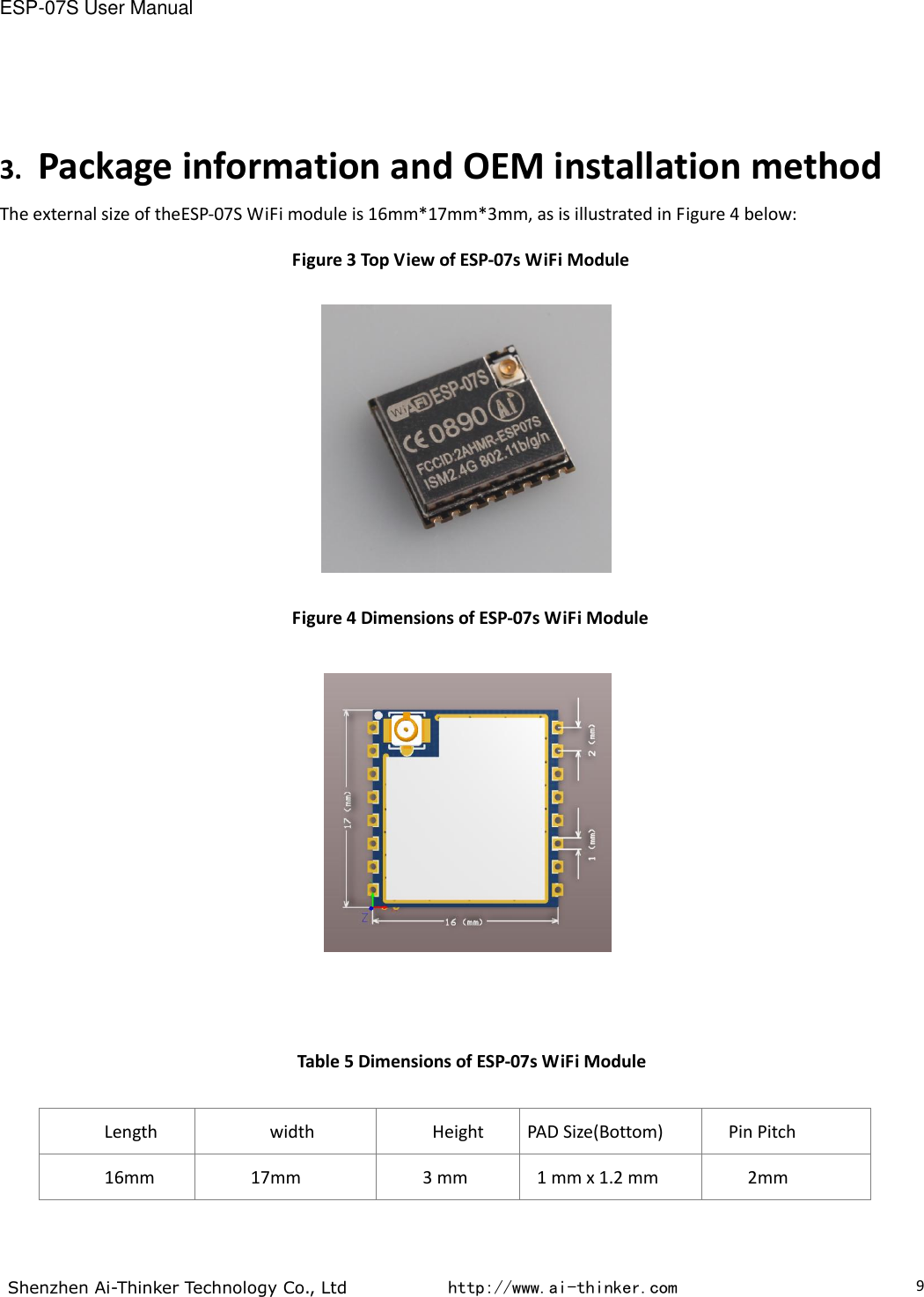 ESP-07S User Manual  Shenzhen Ai-Thinker Technology Co., Ltd           http://www.ai-thinker.com                                                                                     9 3. Package information and OEM installation method The external size of theESP-07S WiFi module is 16mm*17mm*3mm, as is illustrated in Figure 4 below: Figure 3 Top View of ESP-07s WiFi Module  Figure 4 Dimensions of ESP-07s WiFi Module     Table 5 Dimensions of ESP-07s WiFi Module  Length width Height PAD Size(Bottom) Pin Pitch 16mm 17mm 3 mm 1 mm x 1.2 mm 2mm  