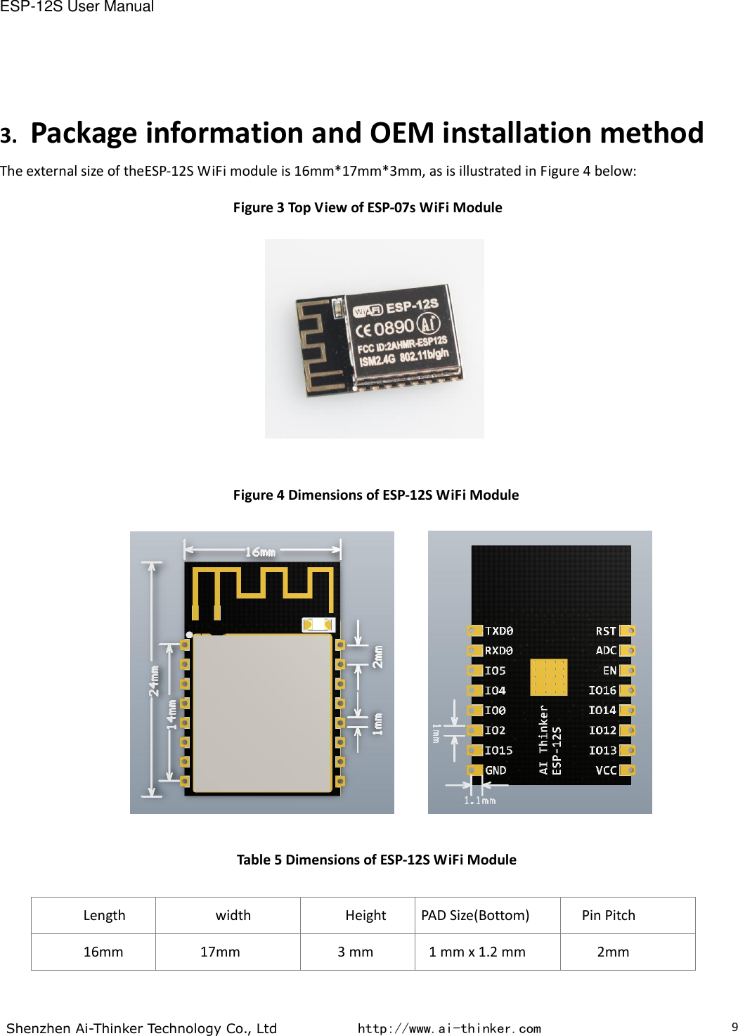 ESP-12S User Manual  Shenzhen Ai-Thinker Technology Co., Ltd           http://www.ai-thinker.com                                                                                     9 3. Package information and OEM installation method The external size of theESP-12S WiFi module is 16mm*17mm*3mm, as is illustrated in Figure 4 below: Figure 3 Top View of ESP-07s WiFi Module   Figure 4 Dimensions of ESP-12S WiFi Module        Table 5 Dimensions of ESP-12S WiFi Module  Length width Height PAD Size(Bottom) Pin Pitch 16mm 17mm 3 mm 1 mm x 1.2 mm 2mm  