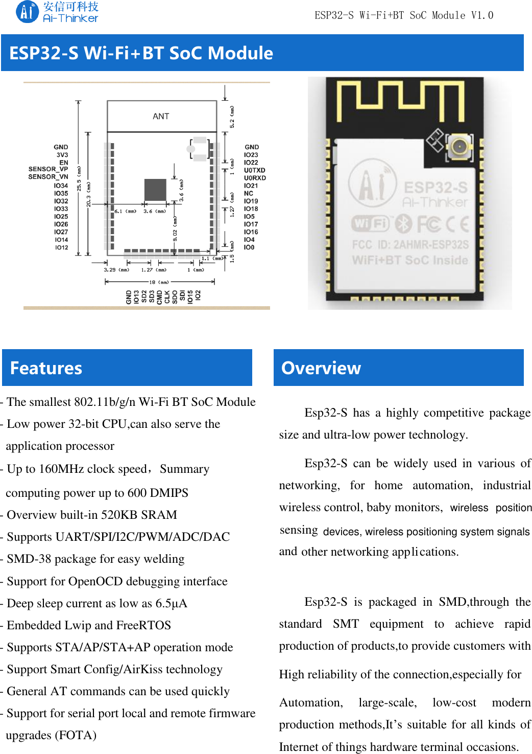    ESP32-S Wi-Fi+BT SoC Module V1.0   Copyright © 2017  Shenzhen Ai-Thinker Technology Co., Ltd All Rights Reserved                                           ESP32-S Wi-Fi+BT SoC Module Overview Esp32-S  has  a highly  competitive  package size and ultra-low power technology.  Esp32-S  can  be  widely  used  in  various  of  networking,  for  home  automation,  industrial wireless control, baby monitors,   sensing and other networking applications. Esp32-S  is  packaged  in  SMD,through  the standard  SMT  equipment  to  achieve  rapid production of products,to provide customers with High reliability of the connection,especially for Automation,  large-scale,  low-cost  modern production methods,It’s suitable for all kinds of Internet of things hardware terminal occasions.  - The smallest 802.11b/g/n Wi-Fi BT SoC Module  - Low power 32-bit CPU,can also serve the application processor - Up to 160MHz clock speed，Summary computing power up to 600 DMIPS - Overview built-in 520KB SRAM - Supports UART/SPI/I2C/PWM/ADC/DAC - SMD-38 package for easy welding - Support for OpenOCD debugging interface - Deep sleep current as low as 6.5μA - Embedded Lwip and FreeRTOS - Supports STA/AP/STA+AP operation mode - Support Smart Config/AirKiss technology - General AT commands can be used quickly - Support for serial port local and remote firmware upgrades (FOTA) Features  wireless  positiondevices, wireless positioning system signals