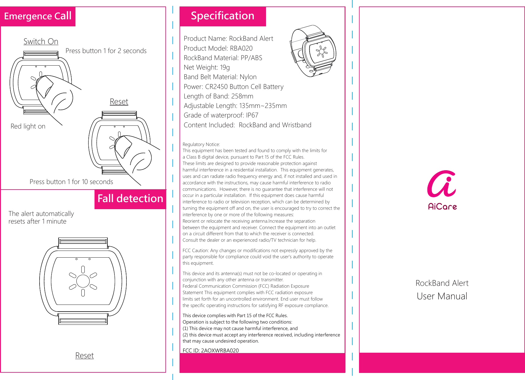 User ManualEmergence CallFall detectionSwitch OnResetPress button 1 for 2 secondsPress button 1 for 10 secondsThe alert automatically resets after 1 minuteResetSpecificationProduct Name: RockBand Alert                Product Model: RBA020 RockBand Material: PP/ABS                         Net Weight: 19g Band Belt Material: Nylon                          Power: CR2450 Button Cell Battery Length of Band: 258mm              Adjustable Length: 135mm~235mmGrade of waterproof: IP67Content Included:  RockBand and WristbandRegulatory Notice:This equipment has been tested and found to comply with the limits for a Class B digital device, pursuant to Part 15 of the FCC Rules.  These limits are designed to provide reasonable protection against harmful interference in a residential installation.  This equipment generates, uses and can radiate radio frequency energy and, if not installed and used in accordance with the instructions, may cause harmful interference to radio communications.  However, there is no guarantee that interference will not occur in a particular installation.  If this equipment does cause harmful interference to radio or television reception, which can be determined by turning the equipment off and on, the user is encouraged to try to correct the interference by one or more of the following measures:Reorient or relocate the receiving antenna.Increase the separation between the equipment and receiver. Connect the equipment into an outlet on a circuit different from that to which the receiver is connected.Consult the dealer or an experienced radio/TV technician for help.FCC Caution: Any changes or modifications not expressly approved by the party responsible for compliance could void the user&apos;s authority to operate this equipment.This device and its antenna(s) must not be co-located or operating in conjunction with any other antenna or transmitter.Federal Communication Commission (FCC) Radiation Exposure Statement This equipment complies with FCC radiation exposure limits set forth for an uncontrolled environment. End user must follow the specific operating instructions for satisfying RF exposure compliance.This device complies with Part 15 of the FCC Rules. Operation is subject to the following two conditions: (1) This device may not cause harmful interference, and (2) this device must accept any interference received, including interference that may cause undesired operation.FCC ID: 2AOXWRBA020Red light onRockBand Alert