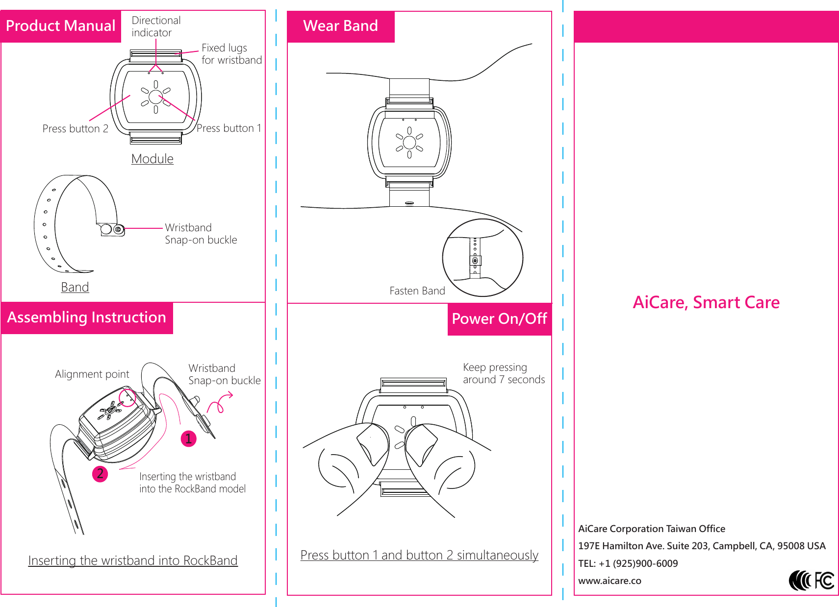 AiCare, Smart CareAiCare Corporation Taiwan Office197E Hamilton Ave. Suite 203, Campbell, CA, 95008 USATEL: +1 (925)900-6009www.aicare.coModulePress button 1Press button 2Fixed lugs for wristbandDirectional indicatorProduct ManualBandWristband Snap-on buckleWear BandInserting the wristband into RockBandAlignment point Wristband Snap-on buckle12Inserting the wristband into the RockBand modelPower On/OffPress button 1 and button 2 simultaneouslyKeep pressing around 7 secondsAssembling InstructionFasten Band