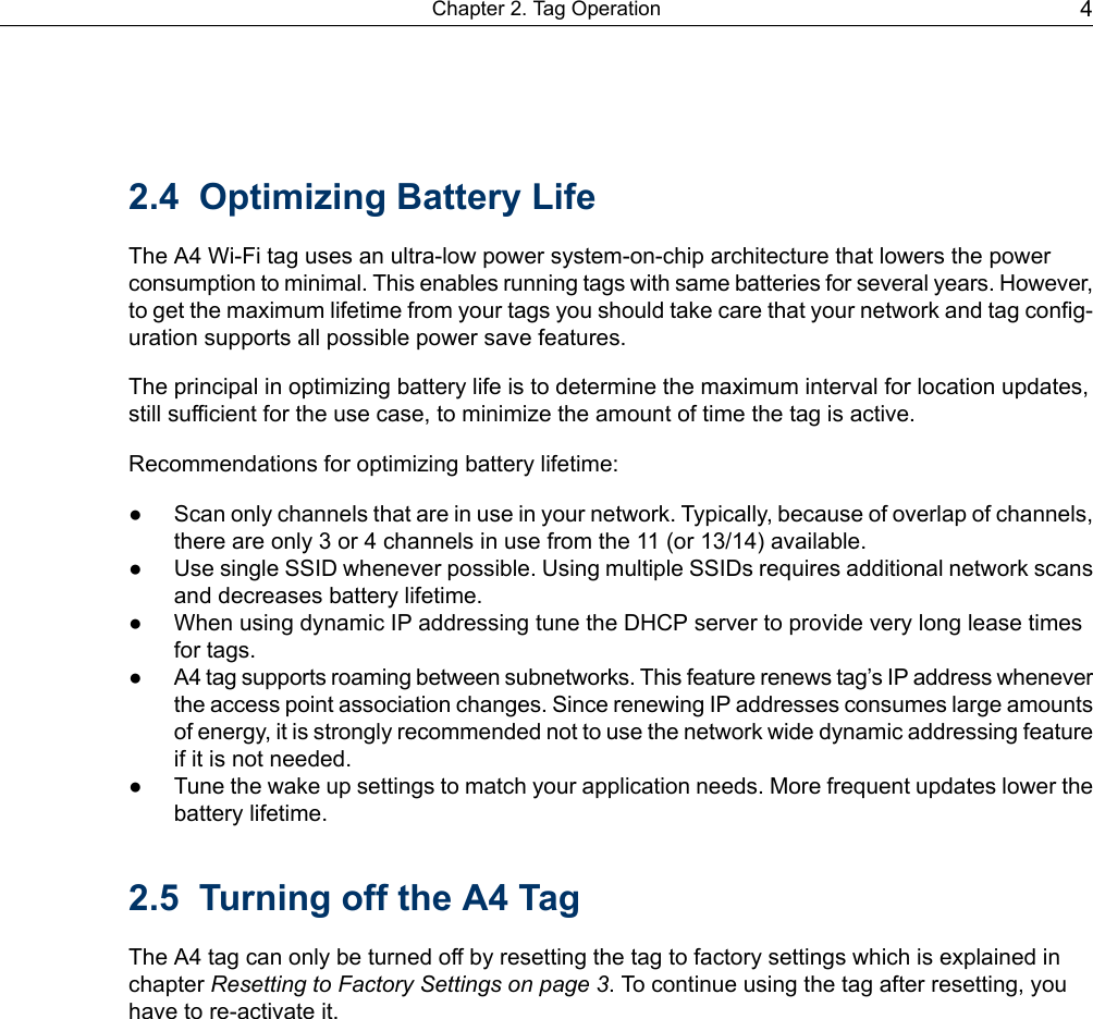 2.4 Optimizing Battery LifeThe A4 Wi-Fi tag uses an ultra-low power system-on-chip architecture that lowers the powerconsumption to minimal. This enables running tags with same batteries for several years. However,to get the maximum lifetime from your tags you should take care that your network and tag config-uration supports all possible power save features.The principal in optimizing battery life is to determine the maximum interval for location updates,still sufficient for the use case, to minimize the amount of time the tag is active.Recommendations for optimizing battery lifetime:● Scan only channels that are in use in your network. Typically, because of overlap of channels,there are only 3 or 4 channels in use from the 11 (or 13/14) available.● Use single SSID whenever possible. Using multiple SSIDs requires additional network scansand decreases battery lifetime.● When using dynamic IP addressing tune the DHCP server to provide very long lease timesfor tags.●A4 tag supports roaming between subnetworks. This feature renews tag’s IP address wheneverthe access point association changes. Since renewing IP addresses consumes large amountsof energy, it is strongly recommended not to use the network wide dynamic addressing featureif it is not needed.● Tune the wake up settings to match your application needs. More frequent updates lower thebattery lifetime.2.5 Turning off the A4 TagThe A4 tag can only be turned off by resetting the tag to factory settings which is explained inchapter Resetting to Factory Settings on page 3. To continue using the tag after resetting, youhave to re-activate it.4Chapter 2. Tag Operation