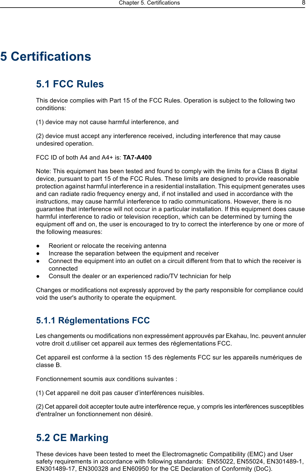 Chapter 5. Certifications 85 Certifications5.1 FCC RulesThis device complies with Part 15 of the FCC Rules. Operation is subject to the following two conditions:(1) device may not cause harmful interference, and(2) device must accept any interference received, including interference that may cause undesired operation.FCC ID of both A4 and A4+ is: TA7-A400Note: This equipment has been tested and found to comply with the limits for a Class B digital device, pursuant to part 15 of the FCC Rules. These limits are designed to provide reasonable protection against harmful interference in a residential installation. This equipment generates uses and can radiate radio frequency energy and, if not installed and used in accordance with the instructions, may cause harmful interference to radio communications. However, there is no guarantee that interference will not occur in a particular installation. If this equipment does cause harmful interference to radio or television reception, which can be determined by turning the equipment off and on, the user is encouraged to try to correct the interference by one or more of the following measures:Reorient or relocate the receiving antennaIncrease the separation between the equipment and receiverConnect the equipment into an outlet on a circuit different from that to which the receiver is connectedConsult the dealer or an experienced radio/TV technician for helpChanges or modifications not expressly approved by the party responsible for compliance could void the user&apos;s authority to operate the equipment.5.1.1 Réglementations FCCLes changements ou modifications non expressément approuvés par Ekahau, Inc. peuvent annuler votre droit d.utiliser cet appareil aux termes des réglementations FCC.Cet appareil est conforme à la section 15 des règlements FCC sur les appareils numériques de classe B.Fonctionnement soumis aux conditions suivantes :(1) Cet appareil ne doit pas causer dinterférences nuisibles.(2) Cet appareil doit accepter toute autre interférence reçue, y compris les interférences susceptibles d&apos;entraîner un fonctionnement non désiré.5.2 CE MarkingThese devices have been tested to meet the Electromagnetic Compatibility (EMC) and User safety requirements in accordance with following standards:  EN55022, EN55024, EN301489-1, EN301489-17, EN300328 and EN60950 for the CE Declaration of Conformity (DoC).