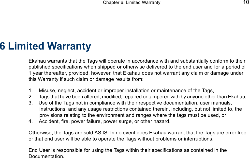 Chapter 6. Limited Warranty 106 Limited WarrantyEkahau warrants that the Tags will operate in accordance with and substantially conform to their published specifications when shipped or otherwise delivered to the end user and for a period of1 year thereafter, provided, however, that Ekahau does not warrant any claim or damage under this Warranty if such claim or damage results from:1.    Misuse, neglect, accident or improper installation or maintenance of the Tags,2.    Tags that have been altered, modified, repaired or tampered with by anyone other than Ekahau,3.    Use of the Tags not in compliance with their respective documentation, user manuals, instructions, and any usage restrictions contained therein, including, but not limited to, the provisions relating to the environment and ranges where the tags must be used, or4.    Accident, fire, power failure, power surge, or other hazard.Otherwise, the Tags are sold AS IS. In no event does Ekahau warrant that the Tags are error free or that end user will be able to operate the Tags without problems or interruptions.End User is responsible for using the Tags within their specifications as contained in the Documentation.