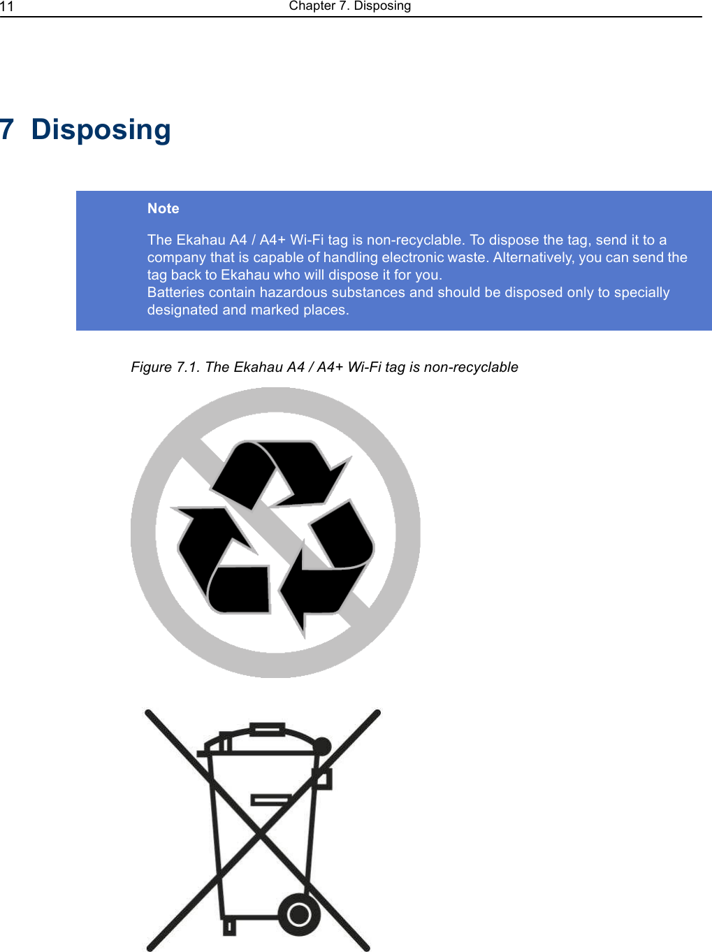 11 Chapter 7. Disposing7  DisposingNoteThe Ekahau A4 / A4+ Wi-Fi tag is non-recyclable. To dispose the tag, send it to a company that is capable of handling electronic waste. Alternatively, you can send thetag back to Ekahau who will dispose it for you.Batteries contain hazardous substances and should be disposed only to specially designated and marked places. Figure 7.1. The Ekahau A4 / A4+ Wi-Fi tag is non-recyclable