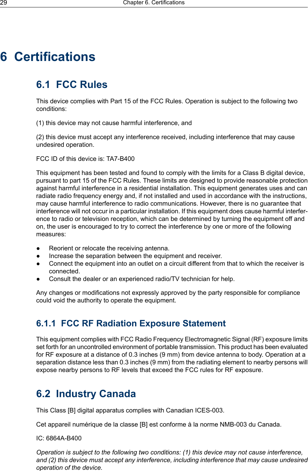 6 Certifications6.1 FCC RulesThis device complies with Part 15 of the FCC Rules. Operation is subject to the following twoconditions:(1) this device may not cause harmful interference, and(2) this device must accept any interference received, including interference that may causeundesired operation.FCC ID of this device is: TA7-B400This equipment has been tested and found to comply with the limits for a Class B digital device,pursuant to part 15 of the FCC Rules. These limits are designed to provide reasonable protectionagainst harmful interference in a residential installation. This equipment generates uses and canradiate radio frequency energy and, if not installed and used in accordance with the instructions,may cause harmful interference to radio communications. However, there is no guarantee thatinterference will not occur in a particular installation. If this equipment does cause harmful interfer-ence to radio or television reception, which can be determined by turning the equipment off andon, the user is encouraged to try to correct the interference by one or more of the followingmeasures:● Reorient or relocate the receiving antenna.● Increase the separation between the equipment and receiver.● Connect the equipment into an outlet on a circuit different from that to which the receiver isconnected.● Consult the dealer or an experienced radio/TV technician for help.Any changes or modifications not expressly approved by the party responsible for compliancecould void the authority to operate the equipment.6.1.1 FCC RF Radiation Exposure StatementThis equipment complies with FCC Radio Frequency Electromagnetic Signal (RF) exposure limitsset forth for an uncontrolled environment of portable transmission. This product has been evaluatedfor RF exposure at a distance of 0.3 inches (9 mm) from device antenna to body. Operation at aseparation distance less than 0.3 inches (9 mm) from the radiating element to nearby persons willexpose nearby persons to RF levels that exceed the FCC rules for RF exposure.6.2 Industry CanadaThis Class [B] digital apparatus complies with Canadian ICES-003.Cet appareil numérique de la classe [B] est conforme à la norme NMB-003 du Canada.IC: 6864A-B400Operation is subject to the following two conditions: (1) this device may not cause interference,and (2) this device must accept any interference, including interference that may cause undesiredoperation of the device.Chapter 6. Certifications29