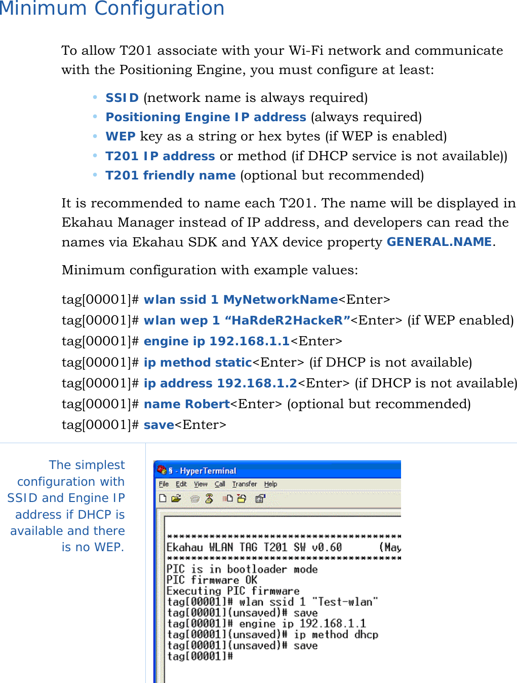   12 Minimum Configuration To allow T201 associate with your Wi-Fi network and communicate with the Positioning Engine, you must configure at least:  SSID (network name is always required)  Positioning Engine IP address (always required)  WEP key as a string or hex bytes (if WEP is enabled)  T201 IP address or method (if DHCP service is not available))  T201 friendly name (optional but recommended) It is recommended to name each T201. The name will be displayed in Ekahau Manager instead of IP address, and developers can read the names via Ekahau SDK and YAX device property GENERAL.NAME. Minimum configuration with example values: tag[00001]# wlan ssid 1 MyNetworkName&lt;Enter&gt;                        tag[00001]# wlan wep 1 “HaRdeR2HackeR”&lt;Enter&gt; (if WEP enabled)              tag[00001]# engine ip 192.168.1.1&lt;Enter&gt;                          tag[00001]# ip method static&lt;Enter&gt; (if DHCP is not available)                        tag[00001]# ip address 192.168.1.2&lt;Enter&gt; (if DHCP is not available)             tag[00001]# name Robert&lt;Enter&gt; (optional but recommended)                        tag[00001]# save&lt;Enter&gt; The simplest configuration with SSID and Engine IP address if DHCP is available and there is no WEP.     