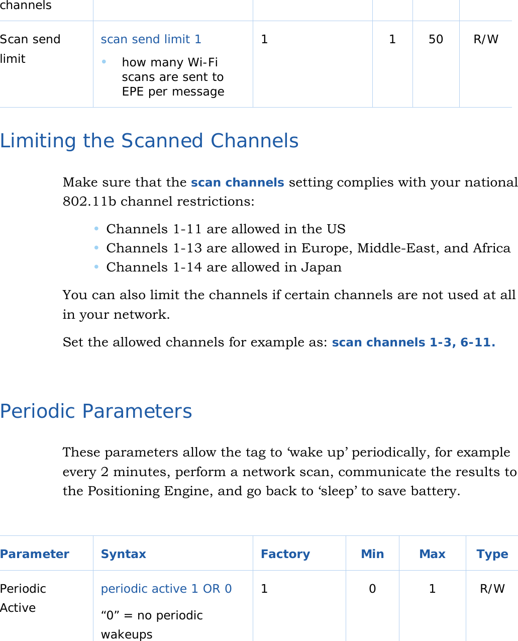   16 channels Scan send limit  scan send limit 1   how many Wi-Fi scans are sent to EPE per message 1 1 50 R/W  Limiting the Scanned Channels Make sure that the scan channels setting complies with your national 802.11b channel restrictions:   Channels 1-11 are allowed in the US  Channels 1-13 are allowed in Europe, Middle-East, and Africa  Channels 1-14 are allowed in Japan  You can also limit the channels if certain channels are not used at all in your network. Set the allowed channels for example as: scan channels 1-3, 6-11.   Periodic Parameters These parameters allow the tag to ‘wake up’ periodically, for example every 2 minutes, perform a network scan, communicate the results to the Positioning Engine, and go back to ‘sleep’ to save battery.  Parameter Syntax  Factory  Min  Max Type Periodic Active  periodic active 1 OR 0 “0” = no periodic wakeups 1 0 1 R/W  
