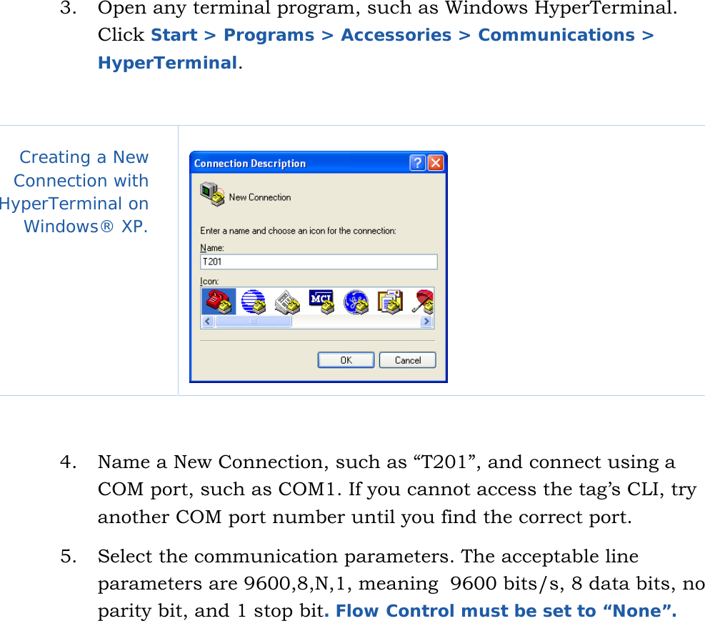   8 3.  Open any terminal program, such as Windows HyperTerminal.    Click Start &gt; Programs &gt; Accessories &gt; Communications &gt; HyperTerminal.  Creating a New Connection with HyperTerminal on Windows® XP.     4.  Name a New Connection, such as “T201”, and connect using a COM port, such as COM1. If you cannot access the tag’s CLI, try another COM port number until you find the correct port. 5.  Select the communication parameters. The acceptable line parameters are 9600,8,N,1, meaning  9600 bits/s, 8 data bits, no parity bit, and 1 stop bit. Flow Control must be set to “None”.  