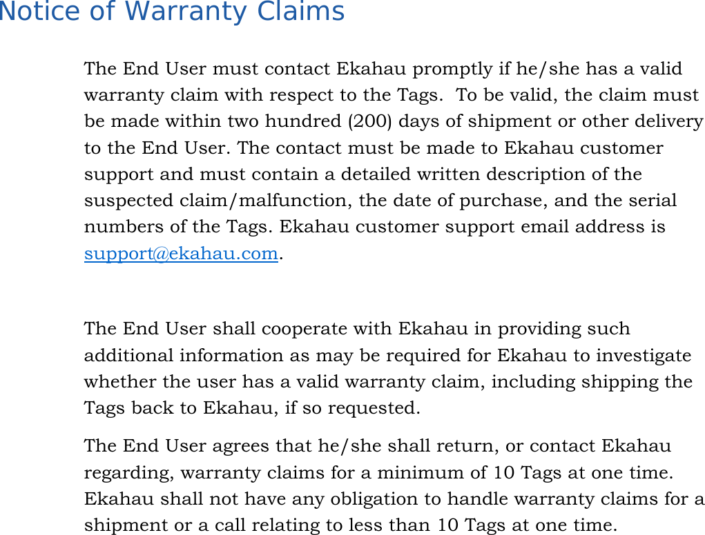   31  Notice of Warranty Claims The End User must contact Ekahau promptly if he/she has a valid warranty claim with respect to the Tags.  To be valid, the claim must be made within two hundred (200) days of shipment or other delivery to the End User. The contact must be made to Ekahau customer support and must contain a detailed written description of the suspected claim/malfunction, the date of purchase, and the serial numbers of the Tags. Ekahau customer support email address is support@ekahau.com.   The End User shall cooperate with Ekahau in providing such additional information as may be required for Ekahau to investigate whether the user has a valid warranty claim, including shipping the Tags back to Ekahau, if so requested.  The End User agrees that he/she shall return, or contact Ekahau regarding, warranty claims for a minimum of 10 Tags at one time. Ekahau shall not have any obligation to handle warranty claims for a shipment or a call relating to less than 10 Tags at one time. 
