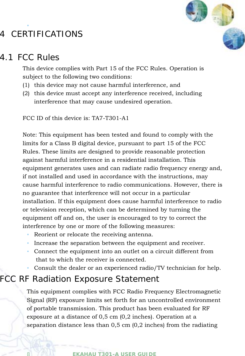   8  EKAHAU T301-A USER GUIDE  y  4 CERTIFICATIONS 4.1 FCC Rules This device complies with Part 15 of the FCC Rules. Operation is subject to the following two conditions: (1) this device may not cause harmful interference, and  (2) this device must accept any interference received, including interference that may cause undesired operation.  FCC ID of this device is: TA7-T301-A1  Note: This equipment has been tested and found to comply with the limits for a Class B digital device, pursuant to part 15 of the FCC Rules. These limits are designed to provide reasonable protection against harmful interference in a residential installation. This equipment generates uses and can radiate radio frequency energy and, if not installed and used in accordance with the instructions, may cause harmful interference to radio communications. However, there is no guarantee that interference will not occur in a particular installation. If this equipment does cause harmful interference to radio or television reception, which can be determined by turning the equipment off and on, the user is encouraged to try to correct the interference by one or more of the following measures: y Reorient or relocate the receiving antenna. y Increase the separation between the equipment and receiver. y Connect the equipment into an outlet on a circuit different from that to which the receiver is connected. y Consult the dealer or an experienced radio/TV technician for help. FCC RF Radiation Exposure Statement This equipment complies with FCC Radio Frequency Electromagnetic Signal (RF) exposure limits set forth for an uncontrolled environment of portable transmission. This product has been evaluated for RF exposure at a distance of 0,5 cm (0,2 inches). Operation at a separation distance less than 0,5 cm (0,2 inches) from the radiating 