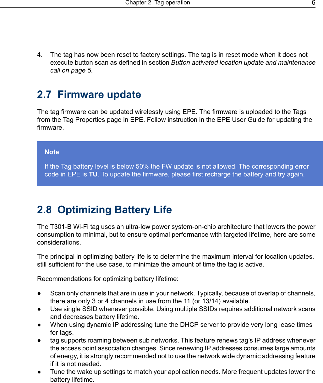 4. The tag has now been reset to factory settings. The tag is in reset mode when it does notexecute button scan as defined in section Button activated location update and maintenancecall on page 5.2.7 Firmware updateThe tag firmware can be updated wirelessly using EPE. The firmware is uploaded to the Tagsfrom the Tag Properties page in EPE. Follow instruction in the EPE User Guide for updating thefirmware.NoteIf the Tag battery level is below 50% the FW update is not allowed. The corresponding errorcode in EPE is TU. To update the firmware, please first recharge the battery and try again.2.8 Optimizing Battery LifeThe T301-B Wi-Fi tag uses an ultra-low power system-on-chip architecture that lowers the powerconsumption to minimal, but to ensure optimal performance with targeted lifetime, here are someconsiderations.The principal in optimizing battery life is to determine the maximum interval for location updates,still sufficient for the use case, to minimize the amount of time the tag is active.Recommendations for optimizing battery lifetime:● Scan only channels that are in use in your network. Typically, because of overlap of channels,there are only 3 or 4 channels in use from the 11 (or 13/14) available.● Use single SSID whenever possible. Using multiple SSIDs requires additional network scansand decreases battery lifetime.● When using dynamic IP addressing tune the DHCP server to provide very long lease timesfor tags.● tag supports roaming between sub networks. This feature renews tag’s IP address wheneverthe access point association changes. Since renewing IP addresses consumes large amountsof energy, it is strongly recommended not to use the network wide dynamic addressing featureif it is not needed.● Tune the wake up settings to match your application needs. More frequent updates lower thebattery lifetime.6Chapter 2. Tag operation