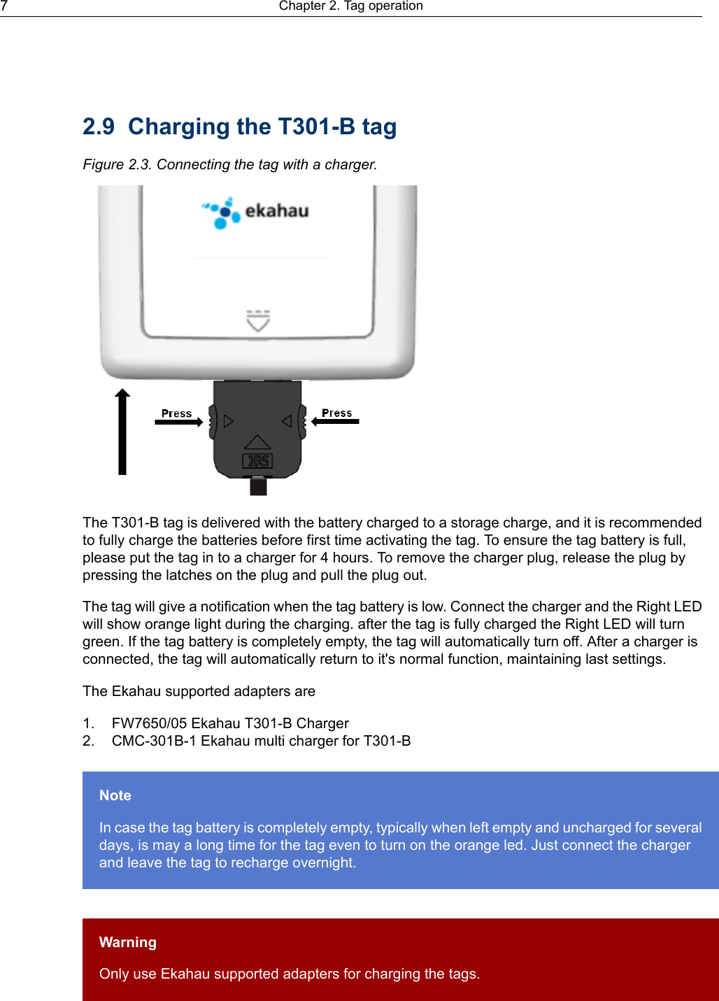 2.9 Charging the T301-B tagFigure 2.3. Connecting the tag with a charger.The T301-B tag is delivered with the battery charged to a storage charge, and it is recommendedto fully charge the batteries before first time activating the tag. To ensure the tag battery is full,please put the tag in to a charger for 4 hours. To remove the charger plug, release the plug bypressing the latches on the plug and pull the plug out.The tag will give a notification when the tag battery is low. Connect the charger and the Right LEDwill show orange light during the charging. after the tag is fully charged the Right LED will turngreen. If the tag battery is completely empty, the tag will automatically turn off. After a charger isconnected, the tag will automatically return to it&apos;s normal function, maintaining last settings.The Ekahau supported adapters are1. FW7650/05 Ekahau T301-B Charger2. CMC-301B-1 Ekahau multi charger for T301-BNoteIn case the tag battery is completely empty, typically when left empty and uncharged for severaldays, is may a long time for the tag even to turn on the orange led. Just connect the chargerand leave the tag to recharge overnight.WarningOnly use Ekahau supported adapters for charging the tags.Chapter 2. Tag operation7