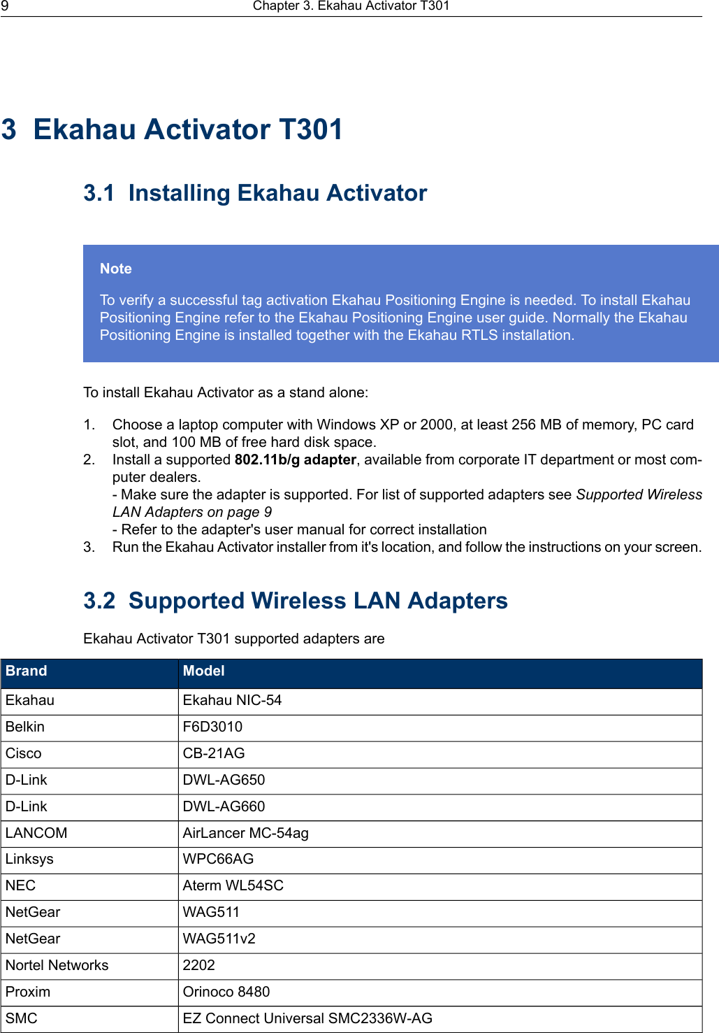 3 Ekahau Activator T3013.1 Installing Ekahau ActivatorNoteTo verify a successful tag activation Ekahau Positioning Engine is needed. To install EkahauPositioning Engine refer to the Ekahau Positioning Engine user guide. Normally the EkahauPositioning Engine is installed together with the Ekahau RTLS installation.To install Ekahau Activator as a stand alone:1. Choose a laptop computer with Windows XP or 2000, at least 256 MB of memory, PC cardslot, and 100 MB of free hard disk space.2. Install a supported 802.11b/g adapter, available from corporate IT department or most com-puter dealers.- Make sure the adapter is supported. For list of supported adapters see Supported WirelessLAN Adapters on page 9- Refer to the adapter&apos;s user manual for correct installation3. Run the Ekahau Activator installer from it&apos;s location, and follow the instructions on your screen.3.2 Supported Wireless LAN AdaptersEkahau Activator T301 supported adapters areModelBrandEkahau NIC-54EkahauF6D3010BelkinCB-21AGCiscoDWL-AG650D-LinkDWL-AG660D-LinkAirLancer MC-54agLANCOMWPC66AGLinksysAterm WL54SCNECWAG511NetGearWAG511v2NetGear2202Nortel NetworksOrinoco 8480ProximEZ Connect Universal SMC2336W-AGSMCChapter 3. Ekahau Activator T3019