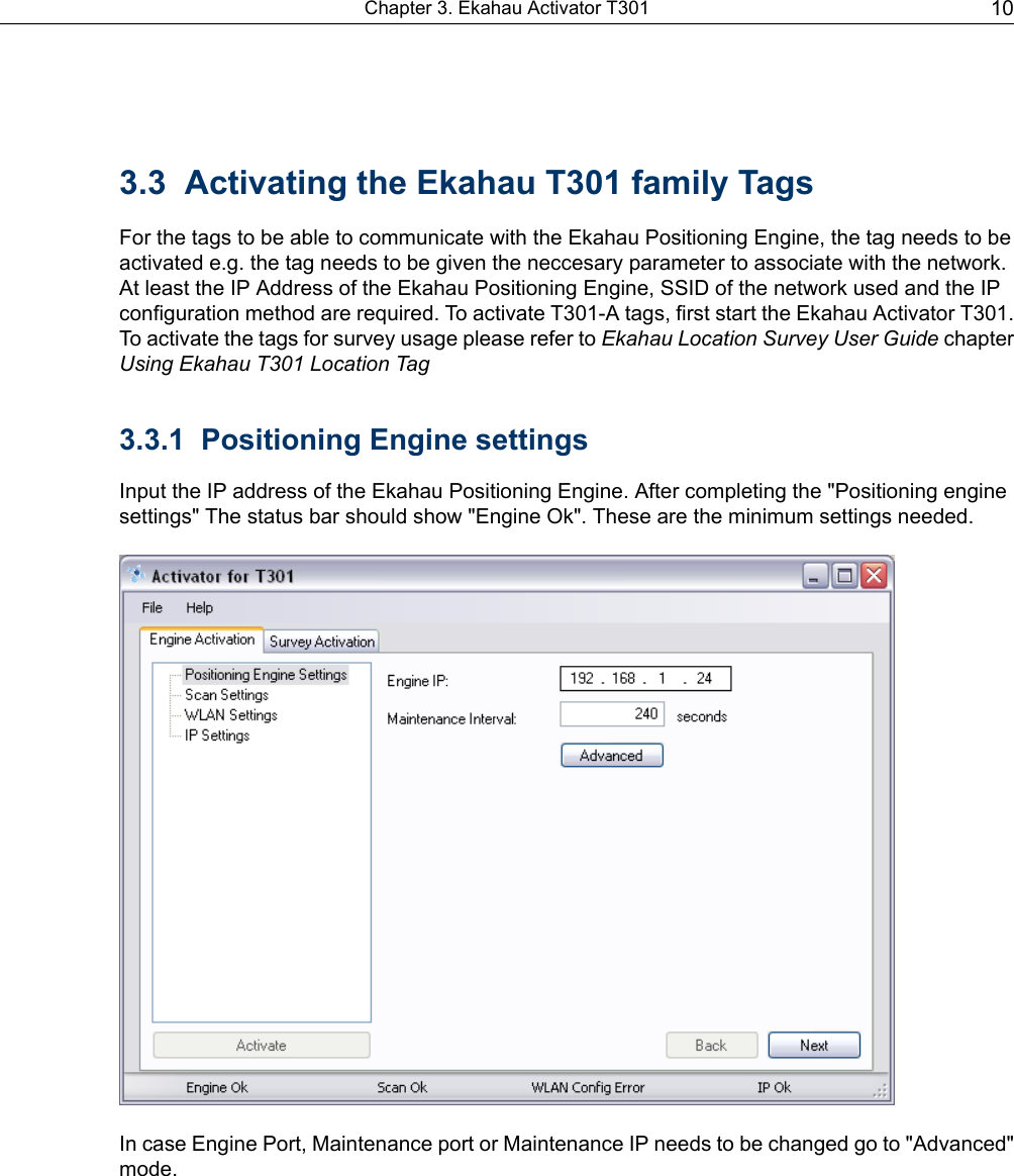 3.3 Activating the Ekahau T301 family TagsFor the tags to be able to communicate with the Ekahau Positioning Engine, the tag needs to beactivated e.g. the tag needs to be given the neccesary parameter to associate with the network.At least the IP Address of the Ekahau Positioning Engine, SSID of the network used and the IPconfiguration method are required. To activate T301-A tags, first start the Ekahau Activator T301.To activate the tags for survey usage please refer to Ekahau Location Survey User Guide chapterUsing Ekahau T301 Location Tag3.3.1 Positioning Engine settingsInput the IP address of the Ekahau Positioning Engine. After completing the &quot;Positioning enginesettings&quot; The status bar should show &quot;Engine Ok&quot;. These are the minimum settings needed.In case Engine Port, Maintenance port or Maintenance IP needs to be changed go to &quot;Advanced&quot;mode.10Chapter 3. Ekahau Activator T301