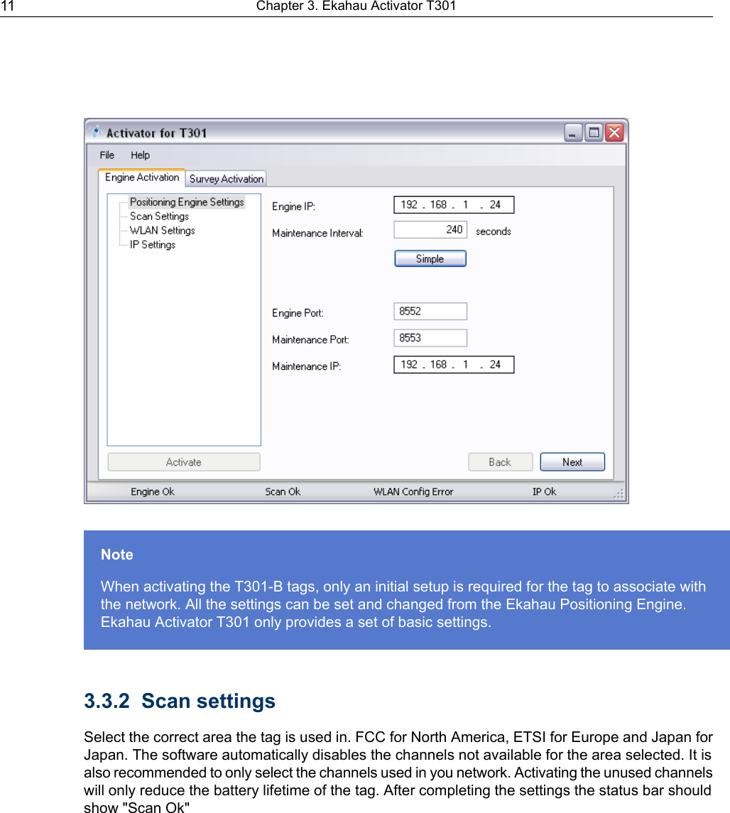 NoteWhen activating the T301-B tags, only an initial setup is required for the tag to associate withthe network. All the settings can be set and changed from the Ekahau Positioning Engine.Ekahau Activator T301 only provides a set of basic settings.3.3.2 Scan settingsSelect the correct area the tag is used in. FCC for North America, ETSI for Europe and Japan forJapan. The software automatically disables the channels not available for the area selected. It isalso recommended to only select the channels used in you network. Activating the unused channelswill only reduce the battery lifetime of the tag. After completing the settings the status bar shouldshow &quot;Scan Ok&quot;Chapter 3. Ekahau Activator T30111