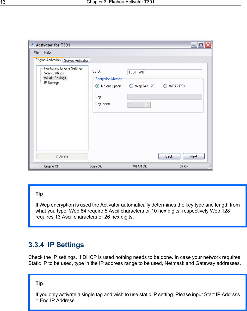 TipIf Wep encryption is used the Activator automatically determines the key type and length fromwhat you type. Wep 64 require 5 Ascii characters or 10 hex digits, respectively Wep 128requires 13 Ascii characters or 26 hex digits.3.3.4 IP SettingsCheck the IP settings. If DHCP is used nothing needs to be done. In case your network requiresStatic IP to be used, type in the IP address range to be used, Netmask and Gateway addresses.TipIf you only activate a single tag and wish to use static IP setting. Please input Start IP Addrsss= End IP Address.Chapter 3. Ekahau Activator T30113