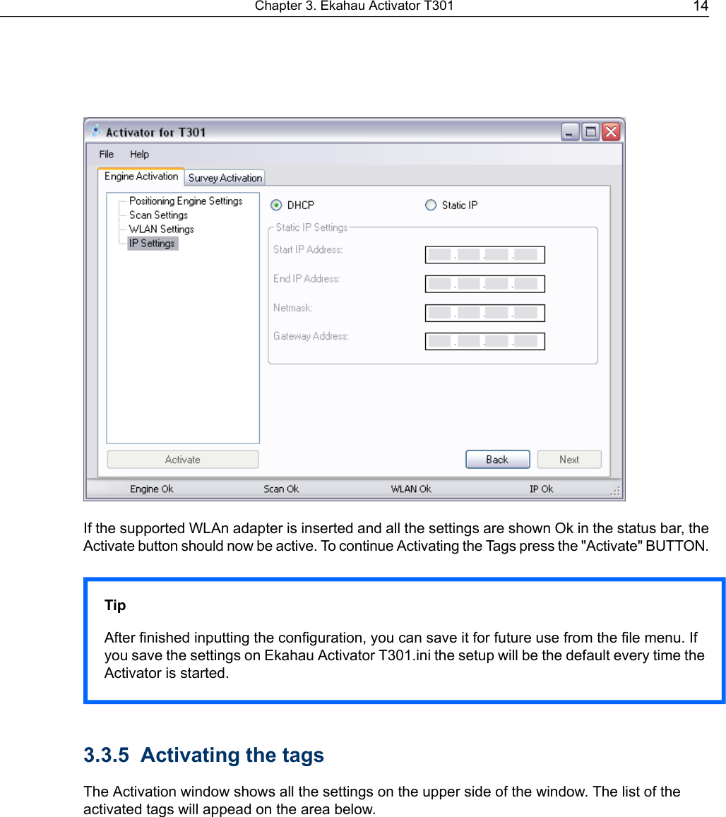 If the supported WLAn adapter is inserted and all the settings are shown Ok in the status bar, theActivate button should now be active. To continue Activating the Tags press the &quot;Activate&quot; BUTTON.TipAfter finished inputting the configuration, you can save it for future use from the file menu. Ifyou save the settings on Ekahau Activator T301.ini the setup will be the default every time theActivator is started.3.3.5 Activating the tagsThe Activation window shows all the settings on the upper side of the window. The list of theactivated tags will appead on the area below.14Chapter 3. Ekahau Activator T301