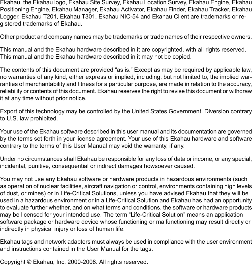 Ekahau, the Ekahau logo, Ekahau Site Survey, Ekahau Location Survey, Ekahau Engine, EkahauPositioning Engine, Ekahau Manager, Ekahau Activator, Ekahau Finder, Ekahau Tracker, EkahauLogger, Ekahau T201, Ekahau T301, Ekahau NIC-54 and Ekahau Client are trademarks or re-gistered trademarks of Ekahau.Other product and company names may be trademarks or trade names of their respective owners.This manual and the Ekahau hardware described in it are copyrighted, with all rights reserved.This manual and the Ekahau hardware described in it may not be copied.The contents of this document are provided “as is.” Except as may be required by applicable law,no warranties of any kind, either express or implied, including, but not limited to, the implied war-ranties of merchantability and fitness for a particular purpose, are made in relation to the accuracy,reliability or contents of this document. Ekahau reserves the right to revise this document or withdrawit at any time without prior notice.Export of this technology may be controlled by the United States Government. Diversion contraryto U.S. law prohibited.Your use of the Ekahau software described in this user manual and its documentation are governedby the terms set forth in your license agreement. Your use of this Ekahau hardware and softwarecontrary to the terms of this User Manual may void the warranty, if any.Under no circumstances shall Ekahau be responsible for any loss of data or income, or any special,incidental, punitive, consequential or indirect damages howsoever caused.You may not use any Ekahau software or hardware products in hazardous environments (suchas operation of nuclear facilities, aircraft navigation or control, environments containing high levelsof dust, or mines) or in Life-Critical Solutions, unless you have advised Ekahau that they will beused in a hazardous environment or in a Life-Critical Solution and Ekahau has had an opportunityto evaluate further whether, and on what terms and conditions, the software or hardware productsmay be licensed for your intended use. The term “Life-Critical Solution” means an applicationsoftware package or hardware device whose functioning or malfunctioning may result directly orindirectly in physical injury or loss of human life.Ekahau tags and network adapters must always be used in compliance with the user environmentand instructions contained in the User Manual for the tags.Copyright © Ekahau, Inc. 2000-2008. All rights reserved.