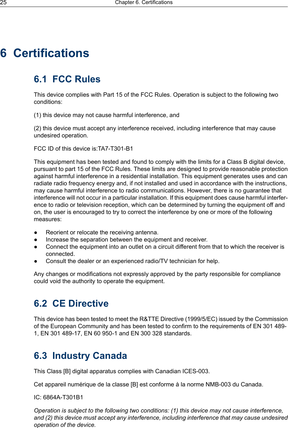 6 Certifications6.1 FCC RulesThis device complies with Part 15 of the FCC Rules. Operation is subject to the following twoconditions:(1) this device may not cause harmful interference, and(2) this device must accept any interference received, including interference that may causeundesired operation.FCC ID of this device is:TA7-T301-B1This equipment has been tested and found to comply with the limits for a Class B digital device,pursuant to part 15 of the FCC Rules. These limits are designed to provide reasonable protectionagainst harmful interference in a residential installation. This equipment generates uses and canradiate radio frequency energy and, if not installed and used in accordance with the instructions,may cause harmful interference to radio communications. However, there is no guarantee thatinterference will not occur in a particular installation. If this equipment does cause harmful interfer-ence to radio or television reception, which can be determined by turning the equipment off andon, the user is encouraged to try to correct the interference by one or more of the followingmeasures:● Reorient or relocate the receiving antenna.● Increase the separation between the equipment and receiver.● Connect the equipment into an outlet on a circuit different from that to which the receiver isconnected.● Consult the dealer or an experienced radio/TV technician for help.Any changes or modifications not expressly approved by the party responsible for compliancecould void the authority to operate the equipment.6.2 CE DirectiveThis device has been tested to meet the R&amp;TTE Directive (1999/5/EC) issued by the Commissionof the European Community and has been tested to confirm to the requirements of EN 301 489-1, EN 301 489-17, EN 60 950-1 and EN 300 328 standards.6.3 Industry CanadaThis Class [B] digital apparatus complies with Canadian ICES-003.Cet appareil numérique de la classe [B] est conforme à la norme NMB-003 du Canada.IC: 6864A-T301B1Operation is subject to the following two conditions: (1) this device may not cause interference,and (2) this device must accept any interference, including interference that may cause undesiredoperation of the device.Chapter 6. Certifications25