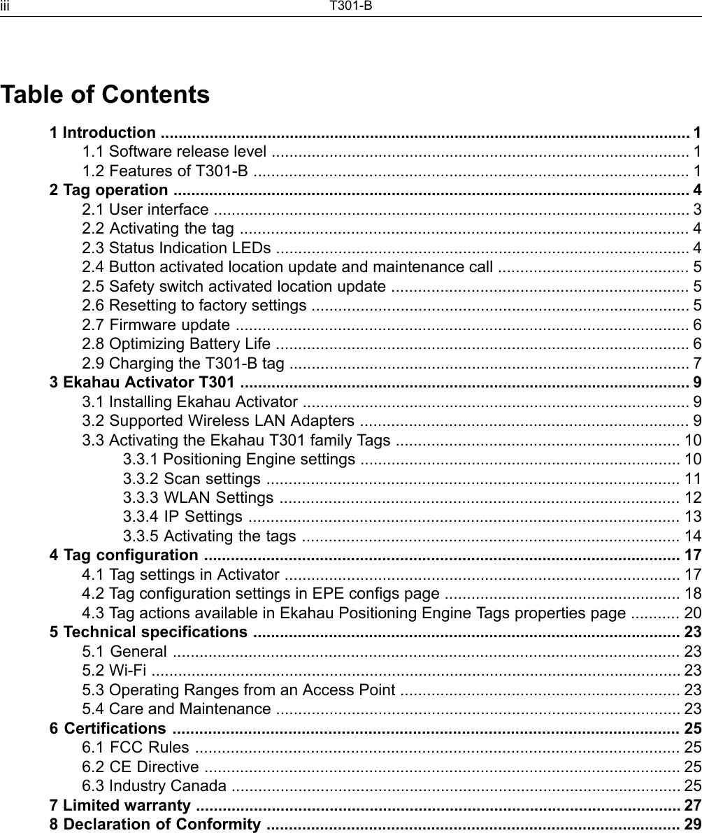 Table of Contents1 Introduction ....................................................................................................................... 11.1 Software release level .............................................................................................. 11.2 Features of T301-B .................................................................................................. 12 Tag operation .................................................................................................................... 42.1 User interface ........................................................................................................... 32.2 Activating the tag ..................................................................................................... 42.3 Status Indication LEDs ............................................................................................. 42.4 Button activated location update and maintenance call ........................................... 52.5 Safety switch activated location update ................................................................... 52.6 Resetting to factory settings ..................................................................................... 52.7 Firmware update ...................................................................................................... 62.8 Optimizing Battery Life ............................................................................................. 62.9 Charging the T301-B tag .......................................................................................... 73 Ekahau Activator T301 ..................................................................................................... 93.1 Installing Ekahau Activator ....................................................................................... 93.2 Supported Wireless LAN Adapters .......................................................................... 93.3 Activating the Ekahau T301 family Tags ................................................................ 103.3.1 Positioning Engine settings ........................................................................ 103.3.2 Scan settings ............................................................................................. 113.3.3 WLAN Settings .......................................................................................... 123.3.4 IP Settings ................................................................................................. 133.3.5 Activating the tags ..................................................................................... 144 Tag configuration ........................................................................................................... 174.1 Tag settings in Activator ......................................................................................... 174.2 Tag configuration settings in EPE configs page ..................................................... 184.3 Tag actions available in Ekahau Positioning Engine Tags properties page ........... 205 Technical specifications ................................................................................................ 235.1 General .................................................................................................................. 235.2 Wi-Fi ....................................................................................................................... 235.3 Operating Ranges from an Access Point ............................................................... 235.4 Care and Maintenance ........................................................................................... 236 Certifications .................................................................................................................. 256.1 FCC Rules ............................................................................................................. 256.2 CE Directive ........................................................................................................... 256.3 Industry Canada ..................................................................................................... 257 Limited warranty ............................................................................................................. 278 Declaration of Conformity ............................................................................................. 29T301-Biii