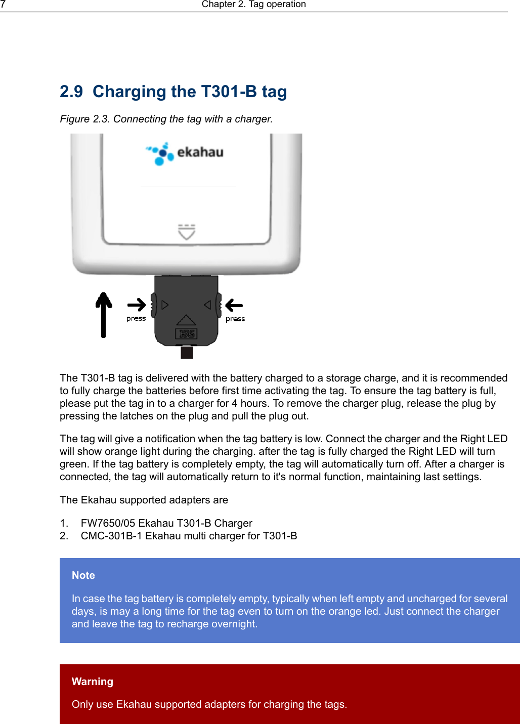 2.9 Charging the T301-B tagFigure 2.3. Connecting the tag with a charger.The T301-B tag is delivered with the battery charged to a storage charge, and it is recommendedto fully charge the batteries before first time activating the tag. To ensure the tag battery is full,please put the tag in to a charger for 4 hours. To remove the charger plug, release the plug bypressing the latches on the plug and pull the plug out.The tag will give a notification when the tag battery is low. Connect the charger and the Right LEDwill show orange light during the charging. after the tag is fully charged the Right LED will turngreen. If the tag battery is completely empty, the tag will automatically turn off. After a charger isconnected, the tag will automatically return to it&apos;s normal function, maintaining last settings.The Ekahau supported adapters are1. FW7650/05 Ekahau T301-B Charger2. CMC-301B-1 Ekahau multi charger for T301-BNoteIn case the tag battery is completely empty, typically when left empty and uncharged for severaldays, is may a long time for the tag even to turn on the orange led. Just connect the chargerand leave the tag to recharge overnight.WarningOnly use Ekahau supported adapters for charging the tags.Chapter 2. Tag operation7