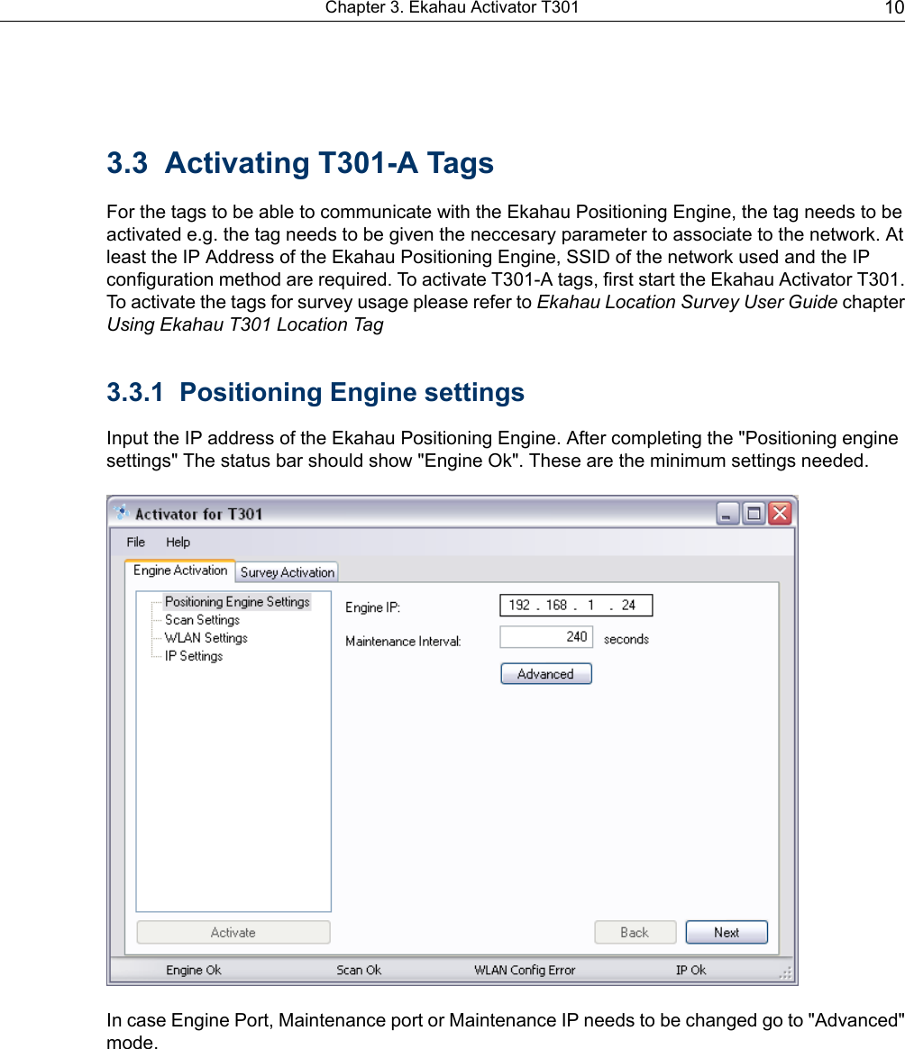 3.3 Activating T301-A TagsFor the tags to be able to communicate with the Ekahau Positioning Engine, the tag needs to beactivated e.g. the tag needs to be given the neccesary parameter to associate to the network. Atleast the IP Address of the Ekahau Positioning Engine, SSID of the network used and the IPconfiguration method are required. To activate T301-A tags, first start the Ekahau Activator T301.To activate the tags for survey usage please refer to Ekahau Location Survey User Guide chapterUsing Ekahau T301 Location Tag3.3.1 Positioning Engine settingsInput the IP address of the Ekahau Positioning Engine. After completing the &quot;Positioning enginesettings&quot; The status bar should show &quot;Engine Ok&quot;. These are the minimum settings needed.In case Engine Port, Maintenance port or Maintenance IP needs to be changed go to &quot;Advanced&quot;mode.10Chapter 3. Ekahau Activator T301