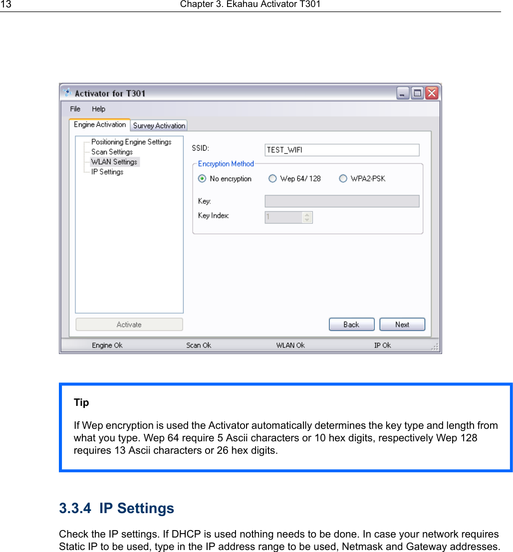 TipIf Wep encryption is used the Activator automatically determines the key type and length fromwhat you type. Wep 64 require 5 Ascii characters or 10 hex digits, respectively Wep 128requires 13 Ascii characters or 26 hex digits.3.3.4 IP SettingsCheck the IP settings. If DHCP is used nothing needs to be done. In case your network requiresStatic IP to be used, type in the IP address range to be used, Netmask and Gateway addresses.Chapter 3. Ekahau Activator T30113